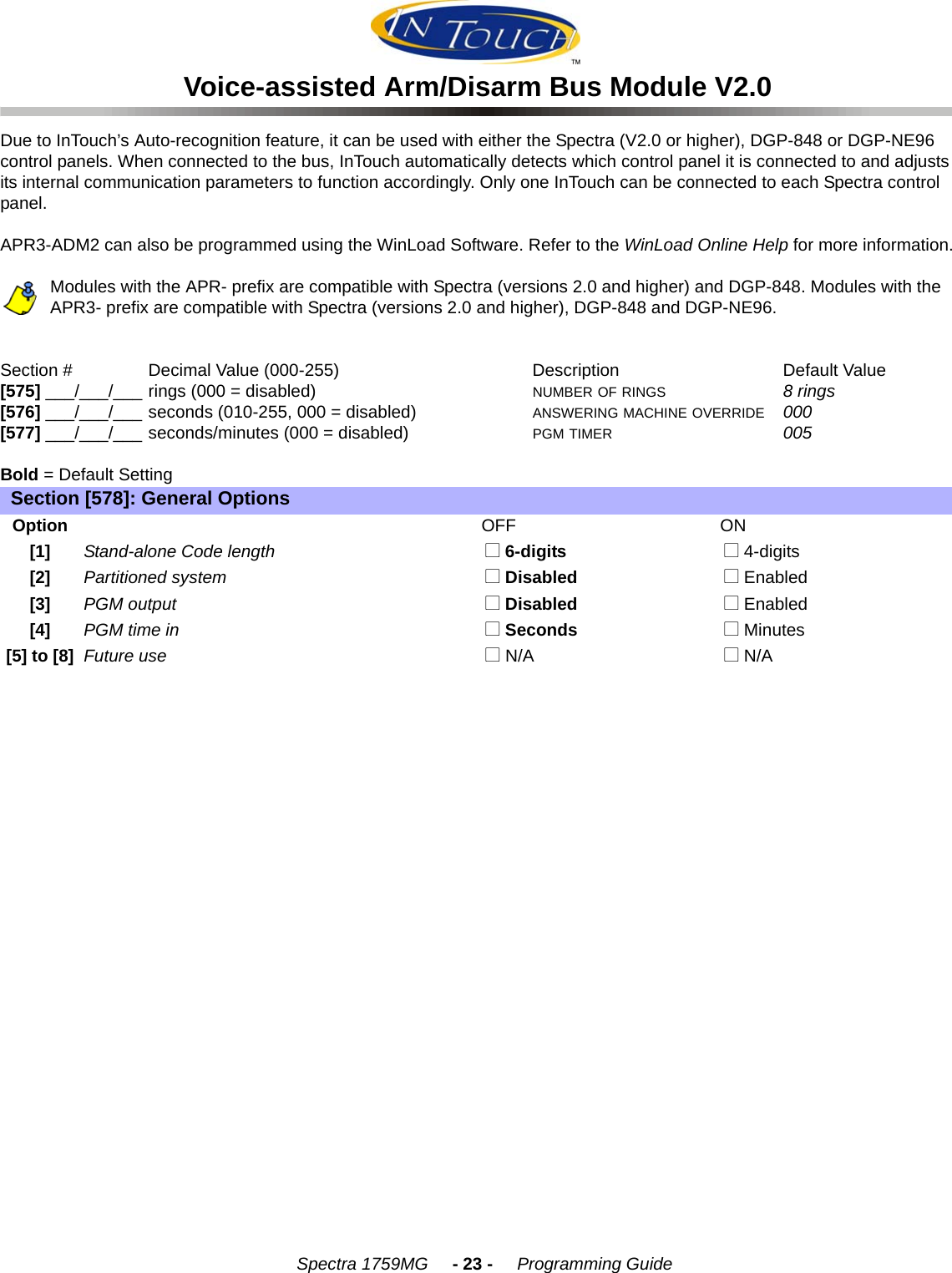    Spectra 1759MG     - 23 -     Programming GuideVoice-assisted Arm/Disarm Bus Module V2.0Due to InTouch’s Auto-recognition feature, it can be used with either the Spectra (V2.0 or higher), DGP-848 or DGP-NE96 control panels. When connected to the bus, InTouch automatically detects which control panel it is connected to and adjusts its internal communication parameters to function accordingly. Only one InTouch can be connected to each Spectra control panel. APR3-ADM2 can also be programmed using the WinLoad Software. Refer to the WinLoad Online Help for more information.Modules with the APR- prefix are compatible with Spectra (versions 2.0 and higher) and DGP-848. Modules with the APR3- prefix are compatible with Spectra (versions 2.0 and higher), DGP-848 and DGP-NE96.Section # Decimal Value (000-255) Description Default Value [575] ___/___/___ rings (000 = disabled) NUMBER OF RINGS 8 rings[576] ___/___/___ seconds (010-255, 000 = disabled) ANSWERING MACHINE OVERRIDE 000 [577] ___/___/___ seconds/minutes (000 = disabled) PGM TIMER 005 Bold = Default SettingSection [578]: General OptionsOptionOFF ON[1]Stand-alone Code length  N 6-digits  N 4-digits[2]Partitioned system  N Disabled  N Enabled[3]PGM output  N Disabled  N Enabled[4]PGM time in  N Seconds  N Minutes[5] to [8]Future use  N N/A   N N/A 