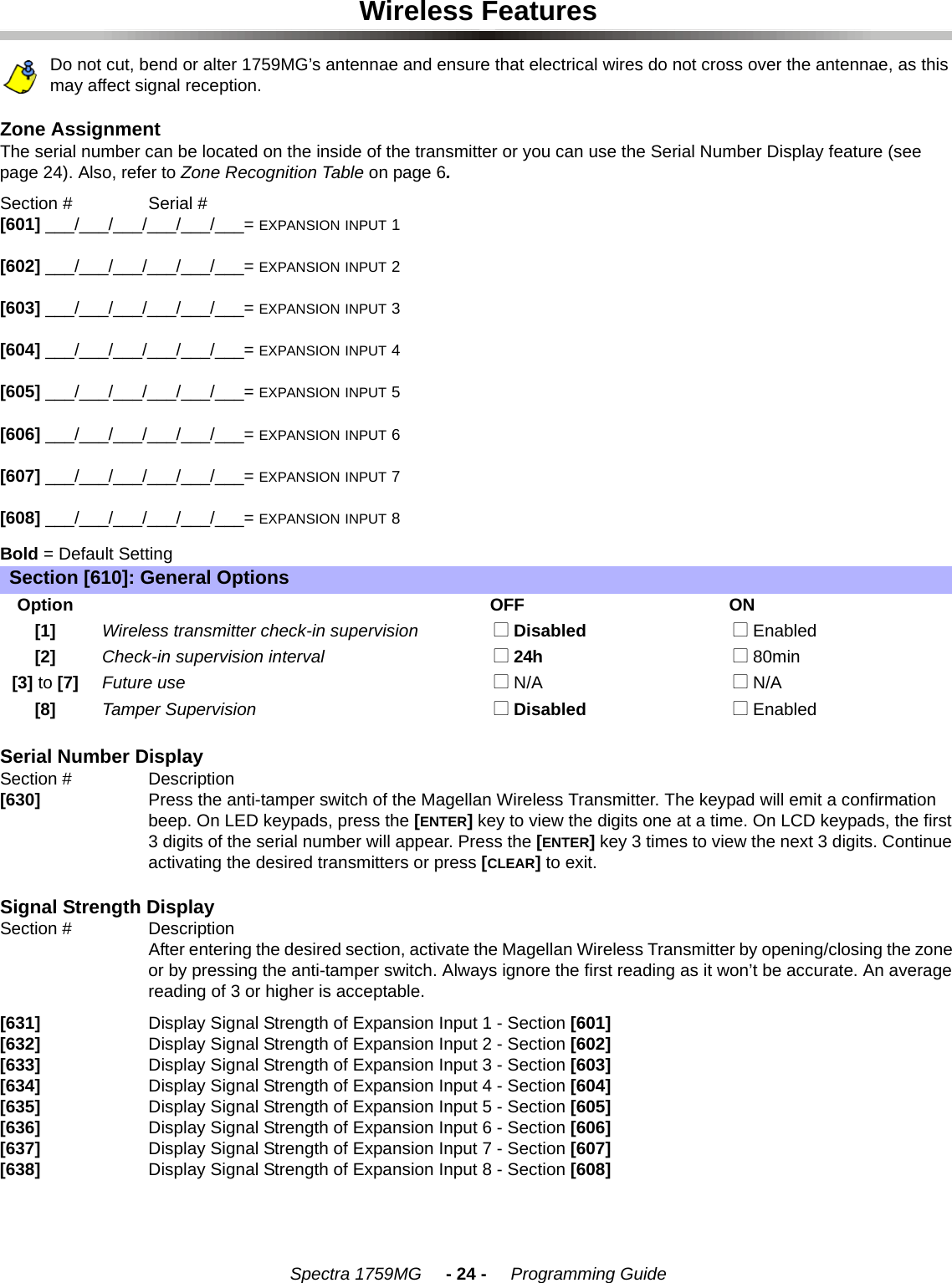 Spectra 1759MG     - 24 -     Programming GuideWireless FeaturesDo not cut, bend or alter 1759MG’s antennae and ensure that electrical wires do not cross over the antennae, as this may affect signal reception.Zone Assignment The serial number can be located on the inside of the transmitter or you can use the Serial Number Display feature (see page 24). Also, refer to Zone Recognition Table on page 6. Section #         Serial #[601] ___/___/___/___/___/___= EXPANSION INPUT 1[602] ___/___/___/___/___/___= EXPANSION INPUT 2[603] ___/___/___/___/___/___= EXPANSION INPUT 3[604] ___/___/___/___/___/___= EXPANSION INPUT 4[605] ___/___/___/___/___/___= EXPANSION INPUT 5[606] ___/___/___/___/___/___= EXPANSION INPUT 6[607] ___/___/___/___/___/___= EXPANSION INPUT 7[608] ___/___/___/___/___/___= EXPANSION INPUT 8Bold = Default SettingSerial Number DisplaySection # Description [630] Press the anti-tamper switch of the Magellan Wireless Transmitter. The keypad will emit a confirmation beep. On LED keypads, press the [ENTER] key to view the digits one at a time. On LCD keypads, the first 3 digits of the serial number will appear. Press the [ENTER] key 3 times to view the next 3 digits. Continue activating the desired transmitters or press [CLEAR] to exit. Signal Strength DisplaySection # DescriptionAfter entering the desired section, activate the Magellan Wireless Transmitter by opening/closing the zone or by pressing the anti-tamper switch. Always ignore the first reading as it won’t be accurate. An average reading of 3 or higher is acceptable. [631] Display Signal Strength of Expansion Input 1 - Section [601][632] Display Signal Strength of Expansion Input 2 - Section [602][633] Display Signal Strength of Expansion Input 3 - Section [603][634] Display Signal Strength of Expansion Input 4 - Section [604][635] Display Signal Strength of Expansion Input 5 - Section [605][636] Display Signal Strength of Expansion Input 6 - Section [606][637] Display Signal Strength of Expansion Input 7 - Section [607][638] Display Signal Strength of Expansion Input 8 - Section [608] Section [610]: General OptionsOptionOFF ON[1] Wireless transmitter check-in supervision  N Disabled  N Enabled[2] Check-in supervision interval  N 24h  N 80min[3] to [7] Future use  N N/A  N N/A[8] Tamper Supervision  N Disabled   N Enabled