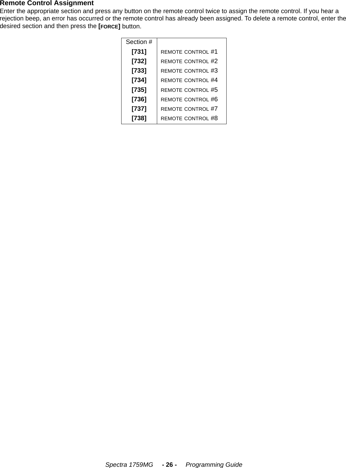 Spectra 1759MG     - 26 -     Programming GuideRemote Control Assignment Enter the appropriate section and press any button on the remote control twice to assign the remote control. If you hear a rejection beep, an error has occurred or the remote control has already been assigned. To delete a remote control, enter the desired section and then press the [FORCE] button.Section #[731] REMOTE CONTROL #1[732] REMOTE CONTROL #2[733] REMOTE CONTROL #3[734] REMOTE CONTROL #4[735] REMOTE CONTROL #5[736] REMOTE CONTROL #6[737] REMOTE CONTROL #7[738] REMOTE CONTROL #8