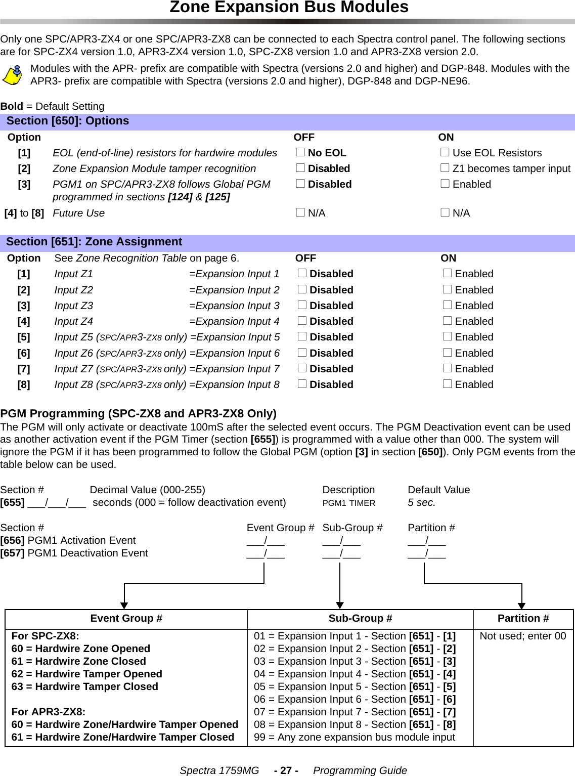    Spectra 1759MG     - 27 -     Programming GuideZone Expansion Bus ModulesOnly one SPC/APR3-ZX4 or one SPC/APR3-ZX8 can be connected to each Spectra control panel. The following sections are for SPC-ZX4 version 1.0, APR3-ZX4 version 1.0, SPC-ZX8 version 1.0 and APR3-ZX8 version 2.0.Modules with the APR- prefix are compatible with Spectra (versions 2.0 and higher) and DGP-848. Modules with the APR3- prefix are compatible with Spectra (versions 2.0 and higher), DGP-848 and DGP-NE96.Bold = Default SettingPGM Programming (SPC-ZX8 and APR3-ZX8 Only)The PGM will only activate or deactivate 100mS after the selected event occurs. The PGM Deactivation event can be used as another activation event if the PGM Timer (section [655]) is programmed with a value other than 000. The system will ignore the PGM if it has been programmed to follow the Global PGM (option [3] in section [650]). Only PGM events from the table below can be used.Section # Decimal Value (000-255) Description Default Value [655] ___/___/___  seconds (000 = follow deactivation event) PGM1 TIMER 5 sec.Section # Event Group # Sub-Group # Partition #[656] PGM1 Activation Event ___/___ ___/___ ___/___[657] PGM1 Deactivation Event ___/___ ___/___ ___/___Section [650]: OptionsOptionOFF ON[1]EOL (end-of-line) resistors for hardwire modules  N No EOL  N Use EOL Resistors [2]Zone Expansion Module tamper recognition  N Disabled  N Z1 becomes tamper input [3]PGM1 on SPC/APR3-ZX8 follows Global PGM programmed in sections [124] &amp; [125]  N Disabled  N Enabled[4] to [8]Future Use  N N/A  N N/ASection [651]: Zone AssignmentOption See Zone Recognition Table on page 6. OFF ON[1] Input Z1  =Expansion Input 1   N Disabled  N Enabled[2] Input Z2  =Expansion Input 2   N Disabled  N Enabled[3] Input Z3  =Expansion Input 3   N Disabled  N Enabled[4] Input Z4  =Expansion Input 4   N Disabled  N Enabled[5] Input Z5 (SPC/APR3-ZX8 only) =Expansion Input 5   N Disabled  N Enabled[6] Input Z6 (SPC/APR3-ZX8 only) =Expansion Input 6  N Disabled  N Enabled[7] Input Z7 (SPC/APR3-ZX8 only) =Expansion Input 7  N Disabled  N Enabled[8] Input Z8 (SPC/APR3-ZX8 only) =Expansion Input 8  N Disabled  N EnabledEvent Group # Sub-Group # Partition #For SPC-ZX8:60 = Hardwire Zone Opened61 = Hardwire Zone Closed62 = Hardwire Tamper Opened63 = Hardwire Tamper ClosedFor APR3-ZX8:60 = Hardwire Zone/Hardwire Tamper Opened61 = Hardwire Zone/Hardwire Tamper Closed01 = Expansion Input 1 - Section [651] - [1]02 = Expansion Input 2 - Section [651] - [2]03 = Expansion Input 3 - Section [651] - [3]04 = Expansion Input 4 - Section [651] - [4]05 = Expansion Input 5 - Section [651] - [5]06 = Expansion Input 6 - Section [651] - [6]07 = Expansion Input 7 - Section [651] - [7]08 = Expansion Input 8 - Section [651] - [8]99 = Any zone expansion bus module inputNot used; enter 00