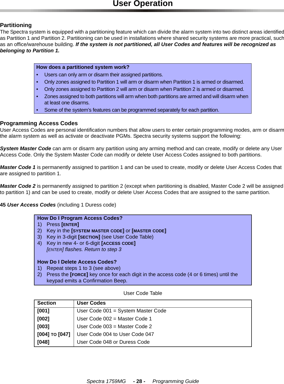 Spectra 1759MG     - 28 -     Programming GuideUser OperationPartitioningThe Spectra system is equipped with a partitioning feature which can divide the alarm system into two distinct areas identified as Partition 1 and Partition 2. Partitioning can be used in installations where shared security systems are more practical, such as an office/warehouse building. If the system is not partitioned, all User Codes and features will be recognized as belonging to Partition 1.Programming Access CodesUser Access Codes are personal identification numbers that allow users to enter certain programming modes, arm or disarm the alarm system as well as activate or deactivate PGMs. Spectra security systems support the following:System Master Code can arm or disarm any partition using any arming method and can create, modify or delete any User Access Code. Only the System Master Code can modify or delete User Access Codes assigned to both partitions.Master Code 1 is permanently assigned to partition 1 and can be used to create, modify or delete User Access Codes that are assigned to partition 1. Master Code 2 is permanently assigned to partition 2 (except when partitioning is disabled, Master Code 2 will be assigned to partition 1) and can be used to create, modify or delete User Access Codes that are assigned to the same partition. 45 User Access Codes (including 1 Duress code) How does a partitioned system work?• Users can only arm or disarm their assigned partitions.• Only zones assigned to Partition 1 will arm or disarm when Partition 1 is armed or disarmed.• Only zones assigned to Partition 2 will arm or disarm when Partition 2 is armed or disarmed.• Zones assigned to both partitions will arm when both partitions are armed and will disarm when at least one disarms.• Some of the system’s features can be programmed separately for each partition.How Do I Program Access Codes?1) Press [ENTER]2) Key in the [SYSTEM MASTER CODE] or [MASTER CODE] 3) Key in 3-digit [SECTION] (see User Code Table)4) Key in new 4- or 6-digit [ACCESS CODE][ENTER] flashes. Return to step 3How Do I Delete Access Codes?1) Repeat steps 1 to 3 (see above)2) Press the [FORCE] key once for each digit in the access code (4 or 6 times) until the keypad emits a Confirmation Beep.User Code TableSection User Codes[001] User Code 001 = System Master Code[002] User Code 002 = Master Code 1[003] User Code 003 = Master Code 2[004] TO [047] User Code 004 to User Code 047[048] User Code 048 or Duress Code