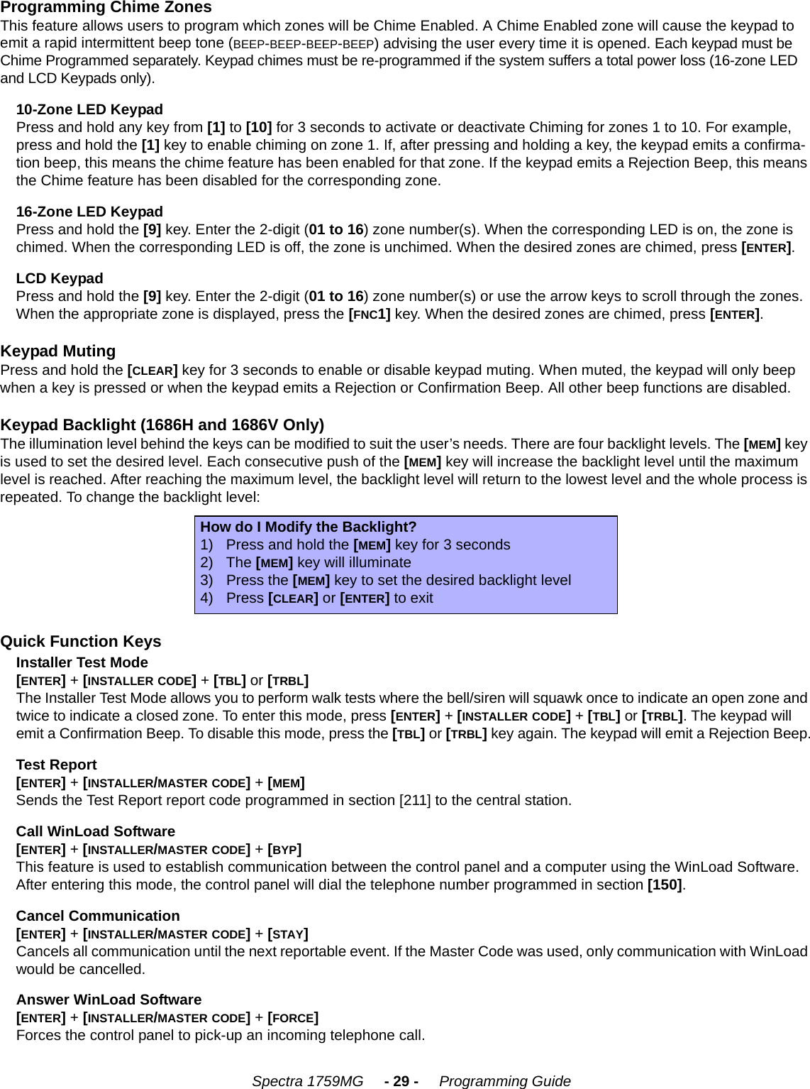    Spectra 1759MG     - 29 -     Programming GuideProgramming Chime ZonesThis feature allows users to program which zones will be Chime Enabled. A Chime Enabled zone will cause the keypad to emit a rapid intermittent beep tone (BEEP-BEEP-BEEP-BEEP) advising the user every time it is opened. Each keypad must be Chime Programmed separately. Keypad chimes must be re-programmed if the system suffers a total power loss (16-zone LED and LCD Keypads only). 10-Zone LED KeypadPress and hold any key from [1] to [10] for 3 seconds to activate or deactivate Chiming for zones 1 to 10. For example, press and hold the [1] key to enable chiming on zone 1. If, after pressing and holding a key, the keypad emits a confirma-tion beep, this means the chime feature has been enabled for that zone. If the keypad emits a Rejection Beep, this means the Chime feature has been disabled for the corresponding zone.16-Zone LED KeypadPress and hold the [9] key. Enter the 2-digit (01 to 16) zone number(s). When the corresponding LED is on, the zone is chimed. When the corresponding LED is off, the zone is unchimed. When the desired zones are chimed, press [ENTER]. LCD KeypadPress and hold the [9] key. Enter the 2-digit (01 to 16) zone number(s) or use the arrow keys to scroll through the zones. When the appropriate zone is displayed, press the [FNC1] key. When the desired zones are chimed, press [ENTER].Keypad MutingPress and hold the [CLEAR] key for 3 seconds to enable or disable keypad muting. When muted, the keypad will only beep when a key is pressed or when the keypad emits a Rejection or Confirmation Beep. All other beep functions are disabled. Keypad Backlight (1686H and 1686V Only)The illumination level behind the keys can be modified to suit the user’s needs. There are four backlight levels. The [MEM] key is used to set the desired level. Each consecutive push of the [MEM] key will increase the backlight level until the maximum level is reached. After reaching the maximum level, the backlight level will return to the lowest level and the whole process is repeated. To change the backlight level:Quick Function KeysInstaller Test Mode[ENTER] + [INSTALLER CODE] + [TBL] or [TRBL]The Installer Test Mode allows you to perform walk tests where the bell/siren will squawk once to indicate an open zone and twice to indicate a closed zone. To enter this mode, press [ENTER] + [INSTALLER CODE] + [TBL] or [TRBL]. The keypad will emit a Confirmation Beep. To disable this mode, press the [TBL] or [TRBL] key again. The keypad will emit a Rejection Beep.Test Report[ENTER] + [INSTALLER/MASTER CODE] + [MEM] Sends the Test Report report code programmed in section [211] to the central station. Call WinLoad Software [ENTER] + [INSTALLER/MASTER CODE] + [BYP]This feature is used to establish communication between the control panel and a computer using the WinLoad Software. After entering this mode, the control panel will dial the telephone number programmed in section [150].Cancel Communication[ENTER] + [INSTALLER/MASTER CODE] + [STAY]Cancels all communication until the next reportable event. If the Master Code was used, only communication with WinLoad would be cancelled.Answer WinLoad Software [ENTER] + [INSTALLER/MASTER CODE] + [FORCE]Forces the control panel to pick-up an incoming telephone call.How do I Modify the Backlight?1) Press and hold the [MEM] key for 3 seconds2) The [MEM] key will illuminate3) Press the [MEM] key to set the desired backlight level4) Press [CLEAR] or [ENTER] to exit