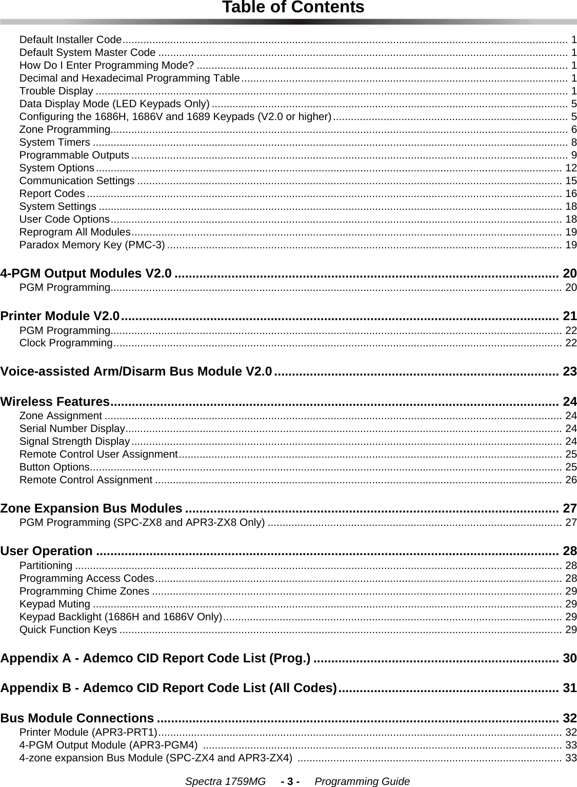    Spectra 1759MG     - 3 -     Programming GuideTable of ContentsDefault Installer Code...................................................................................................................................................... 1Default System Master Code .......................................................................................................................................... 1How Do I Enter Programming Mode? ............................................................................................................................. 1Decimal and Hexadecimal Programming Table.............................................................................................................. 1Trouble Display ............................................................................................................................................................... 1Data Display Mode (LED Keypads Only) ........................................................................................................................ 5Configuring the 1686H, 1686V and 1689 Keypads (V2.0 or higher)............................................................................... 5Zone Programming.......................................................................................................................................................... 6System Timers ................................................................................................................................................................ 8Programmable Outputs ................................................................................................................................................... 9System Options............................................................................................................................................................. 12Communication Settings ............................................................................................................................................... 15Report Codes ................................................................................................................................................................ 16System Settings ............................................................................................................................................................ 18User Code Options........................................................................................................................................................ 18Reprogram All Modules................................................................................................................................................. 19Paradox Memory Key (PMC-3) ..................................................................................................................................... 194-PGM Output Modules V2.0 ............................................................................................................ 20PGM Programming........................................................................................................................................................ 20Printer Module V2.0........................................................................................................................... 21PGM Programming........................................................................................................................................................ 22Clock Programming....................................................................................................................................................... 22Voice-assisted Arm/Disarm Bus Module V2.0................................................................................ 23Wireless Features.............................................................................................................................. 24Zone Assignment .......................................................................................................................................................... 24Serial Number Display................................................................................................................................................... 24Signal Strength Display................................................................................................................................................. 24Remote Control User Assignment................................................................................................................................. 25Button Options............................................................................................................................................................... 25Remote Control Assignment ......................................................................................................................................... 26Zone Expansion Bus Modules ......................................................................................................... 27PGM Programming (SPC-ZX8 and APR3-ZX8 Only) ................................................................................................... 27User Operation .................................................................................................................................. 28Partitioning .................................................................................................................................................................... 28Programming Access Codes......................................................................................................................................... 28Programming Chime Zones .......................................................................................................................................... 29Keypad Muting .............................................................................................................................................................. 29Keypad Backlight (1686H and 1686V Only).................................................................................................................. 29Quick Function Keys ..................................................................................................................................................... 29Appendix A - Ademco CID Report Code List (Prog.) ..................................................................... 30Appendix B - Ademco CID Report Code List (All Codes).............................................................. 31Bus Module Connections ................................................................................................................. 32Printer Module (APR3-PRT1)........................................................................................................................................ 324-PGM Output Module (APR3-PGM4)  ......................................................................................................................... 334-zone expansion Bus Module (SPC-ZX4 and APR3-ZX4)  ......................................................................................... 33