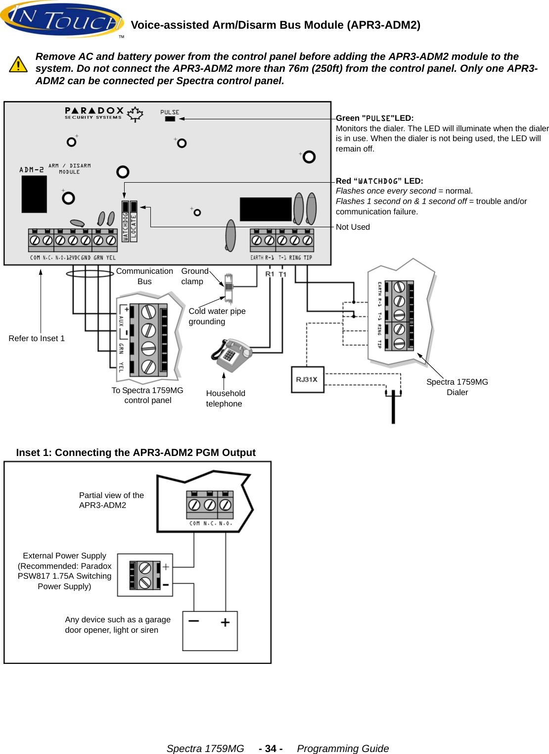 Spectra 1759MG     - 34 -     Programming GuideVoice-assisted Arm/Disarm Bus Module (APR3-ADM2)Green &quot;PULSE&quot;LED: Monitors the dialer. The LED will illuminate when the dialer is in use. When the dialer is not being used, the LED will remain off.Red “WATCHDOG” LED:Flashes once every second = normal.Flashes 1 second on &amp; 1 second off = trouble and/or communication failure.Communication BusGround clampCold water pipe groundingHousehold telephoneRefer to Inset 1To Spectra 1759MG control panelSpectra 1759MG DialerNot UsedInset 1: Connecting the APR3-ADM2 PGM OutputPartial view of the APR3-ADM2External Power Supply(Recommended: Paradox PSW817 1.75A Switching Power Supply)Any device such as a garage door opener, light or sirenRemove AC and battery power from the control panel before adding the APR3-ADM2 module to the system. Do not connect the APR3-ADM2 more than 76m (250ft) from the control panel. Only one APR3-ADM2 can be connected per Spectra control panel.