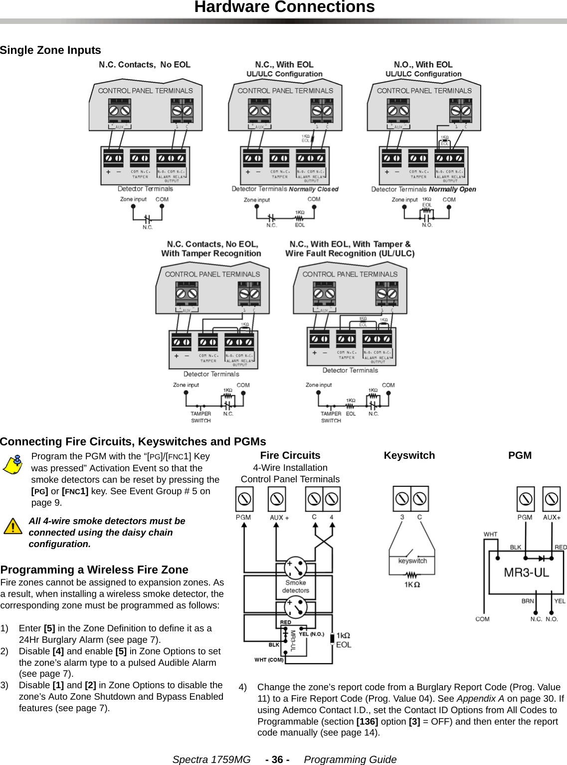 Spectra 1759MG     - 36 -     Programming GuideHardware ConnectionsSingle Zone InputsConnecting Fire Circuits, Keyswitches and PGMsProgram the PGM with the “[PG]/[FNC1] Key was pressed” Activation Event so that the smoke detectors can be reset by pressing the [PG] or [FNC1] key. See Event Group # 5 on page 9.All 4-wire smoke detectors must be connected using the daisy chain configuration.Programming a Wireless Fire ZoneFire zones cannot be assigned to expansion zones. As a result, when installing a wireless smoke detector, the corresponding zone must be programmed as follows: 1) Enter [5] in the Zone Definition to define it as a 24Hr Burglary Alarm (see page 7).2) Disable [4] and enable [5] in Zone Options to set the zone’s alarm type to a pulsed Audible Alarm (see page 7).3) Disable [1] and [2] in Zone Options to disable the zone’s Auto Zone Shutdown and Bypass Enabled features (see page 7).Fire Circuits4-Wire InstallationControl Panel TerminalsKeyswitch PGM4) Change the zone’s report code from a Burglary Report Code (Prog. Value 11) to a Fire Report Code (Prog. Value 04). See Appendix A on page 30. If using Ademco Contact I.D., set the Contact ID Options from All Codes to Programmable (section [136] option [3] = OFF) and then enter the report code manually (see page 14).