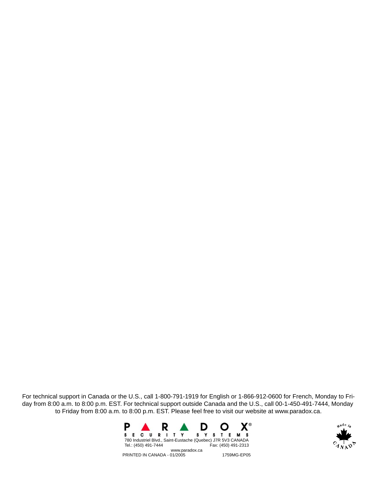 For technical support in Canada or the U.S., call 1-800-791-1919 for English or 1-866-912-0600 for French, Monday to Fri-day from 8:00 a.m. to 8:00 p.m. EST. For technical support outside Canada and the U.S., call 00-1-450-491-7444, Monday to Friday from 8:00 a.m. to 8:00 p.m. EST. Please feel free to visit our website at www.paradox.ca. 780 Industriel Blvd., Saint-Eustache (Quebec) J7R 5V3 CANADATel.: (450) 491-7444                                       Fax: (450) 491-2313www.paradox.caPRINTED IN CANADA - 01/2005                               1759MG-EP05