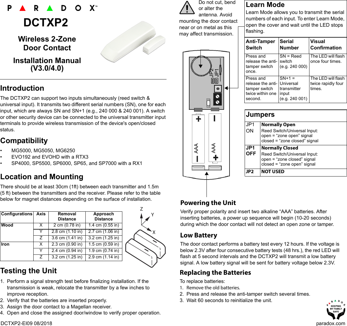 DCTXP2-EI09 08/2018 paradox.comDCTXP2Wireless 2-Zone Door ContactInstallation Manual (V3.0/4.0)IntroductionThe DCTXP2 can support two inputs simultaneously (reed switch &amp; universal input). It transmits two different serial numbers (SN), one for each input, which are always SN and SN+1 (e.g., 240 000 &amp; 240 001). A switch or other security device can be connected to the universal transmitter input terminals to provide wireless transmission of the device&apos;s open/closed status. Compatibility • MG5000, MG5050, MG6250• EVO192 and EVOHD with a RTX3• SP4000, SP5500, SP6000, SP65, and SP7000 with a RX1Location and MountingThere should be at least 30cm (1ft) between each transmitter and 1.5m (5 ft) between the transmitters and the receiver. Please refer to the table below for magnet distances depending on the surface of installation.Testing the Unit1. Perform a signal strength test before finalizing installation. If the transmission is weak, relocate the transmitter by a few inches to improve reception.2. Verify that the batteries are inserted properly.3. Assign the door contact to a Magellan receiver.4. Open and close the assigned door/window to verify proper operation.Configurations Axis Removal Distance Approach DistanceWood X 2 cm (0.78 in) 1.4 cm (0.55 in)Y 2.8 cm (1.10 in) 2.7 cm (1.06 in)Z 3.6 cm (1.41 in) 3.2 cm (1.25 in)Iron X 2.3 cm (0.90 in) 1.5 cm (0.59 in)Y 2.4 cm (0.94 in) 1.9 cm (0.74 in)Z 3.2 cm (1.25 in) 2.9 cm (1.14 in)Do not cut, bend or alter the antenna. Avoid mounting the door contact near or on metal as this may affect transmission.JumpersJP1 ONNormally OpenReed Switch/Universal Input:open = “zone open” signalclosed = “zone closed” signalJP1 OFFNormally ClosedReed Switch/Universal Input:open = “zone closed” signalclosed = “zone open” signal            JP2 NOT USEDLearn ModeLearn Mode allows you to transmit the serial numbers of each input. To enter Learn Mode, open the cover and wait until the LED stops flashing. Anti-Tamper SwitchSerial NumberVisual ConfirmationPress and release the anti-tamper switch once.SN = Reed switch(e.g. 240 000)The LED will flash once four times.Press and release the anti-tamper switch twice within one second.SN+1 = Universal transmitter input(e.g. 240 001)The LED will flash twice rapidly four times.Powering the UnitVerify proper polarity and insert two alkaline “AAA” batteries. After inserting batteries, a power up sequence will begin (10-20 seconds) during which the door contact will not detect an open zone or tamper.Replacing the BatteriesTo replace batteries:1. Remove the old batteries.2. Press and release the anti-tamper switch several times.3. Wait 60 seconds to reinitialize the unit.Low Battery The door contact performs a battery test every 12 hours. If the voltage is below 2.3V after four consecutive battery tests (48 hrs.), the red LED will flash at 5 second intervals and the DCTXP2 will transmit a low battery signal. A low battery signal will be sent for battery voltage below 2.3V.AAAAAA JP2JP1