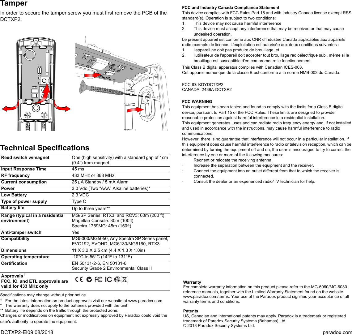 DCTXP2-EI09 08/2018 paradox.comTamperIn order to secure the tamper screw you must first remove the PCB of the DCTXP2.Technical SpecificationsSpecifications may change without prior notice. †For the latest information on product approvals visit our website at www.paradox.com. *The warranty does not apply to the batteries provided with the unit.** Battery life depends on the traffic through the protected zone.Changes or modifications on equipment not expressly approved by Paradox could void the user&apos;s authority to operate the equipment.FCC and Industry Canada Compliance StatementThis device complies with FCC Rules Part 15 and with Industry Canada license exempt RSS standard(s). Operation is subject to two conditions:1. This device may not cause harmful interference2. This device must accept any interference that may be received or that may cause undesired operation.Le présent appareil est conforme aux CNR d&apos;Industrie Canada applicables aux appareils radio exempts de licence. L&apos;exploitation est autorisée aux deux conditions suivantes : 1. l&apos;appareil ne doit pas produire de brouillage, et 2. l&apos;utilisateur de l&apos;appareil doit accepter tout brouillage radioélectrique subi, même si le brouillage est susceptible d&apos;en compromettre le fonctionnement.This Class B digital apparatus complies with Canadian ICES-003.Cet appareil numerique de la classe B est conforme a la norme NMB-003 du Canada.FCC ID: KDYDCTXP2CANADA: 2438A-DCTXP2FCC WARNINGThis equipment has been tested and found to comply with the limits for a Class B digital device, pursuant to Part 15 of the FCC Rules. These limits are designed to provide reasonable protection against harmful interference in a residential installation.This equipment generates, uses and can radiate radio frequency energy and, if not installed and used in accordance with the instructions, may cause harmful interference to radio communications.However, there is no guarantee that interference will not occur in a particular installation. If this equipment does cause harmful interference to radio or television reception, which can be determined by turning the equipment off and on, the user is encouraged to try to correct the interference by one or more of the following measures:· Reorient or relocate the receiving antenna.· Increase the separation between the equipment and the receiver.· Connect the equipment into an outlet different from that to which the receiver is connected.· Consult the dealer or an experienced radio/TV technician for help.Reed switch w/magnet One (high sensitivity) with a standard gap of 1cm (0.4”) from magnetInput Response Time 45 ms RF frequency 433 MHz or 868 MHzCurrent consumption 25 µA Standby / 5 mA AlarmPower 3.0 Vdc (Two “AAA” Alkaline batteries)* Low Battery 2.3 VDCType of power supply Type CBattery life Up to three years**  Range (typical in a residential environment)MG/SP Series, RTX3, and RCV3: 60m (200 ft) Magellan Console: 30m (100ft)Spectra 1759MG: 45m (150ft)Anti-tamper switch YesCompatibility MG5000/MG5050, Any Spectra SP Series panel, EVO192, EVOHD, MG6130/MG6160, RTX3Dimensions 11 X 3.2 X 2.5 cm (4.4 X 1.3 X 1.0in)Operating temperature -10°C to 55°C (14°F to 131°F)Certification EN 50131-2-6, EN 50131-6Security Grade 2 Environmental Class IIApprovals† FCC, IC, and ETL approvals are valid for 433 MHz only CWarrantyFor complete warranty information on this product please refer to the MG-6060/MG-6030 reference manuals, together with the Limited Warranty Statement found on the website www.paradox.com/terms. Your use of the Paradox product signifies your acceptance of all warranty terms and conditions.PatentsUS, Canadian and international patents may apply. Paradox is a trademark or registered trademark of Paradox Security Systems (Bahamas) Ltd. © 2018 Paradox Security Systems Ltd.