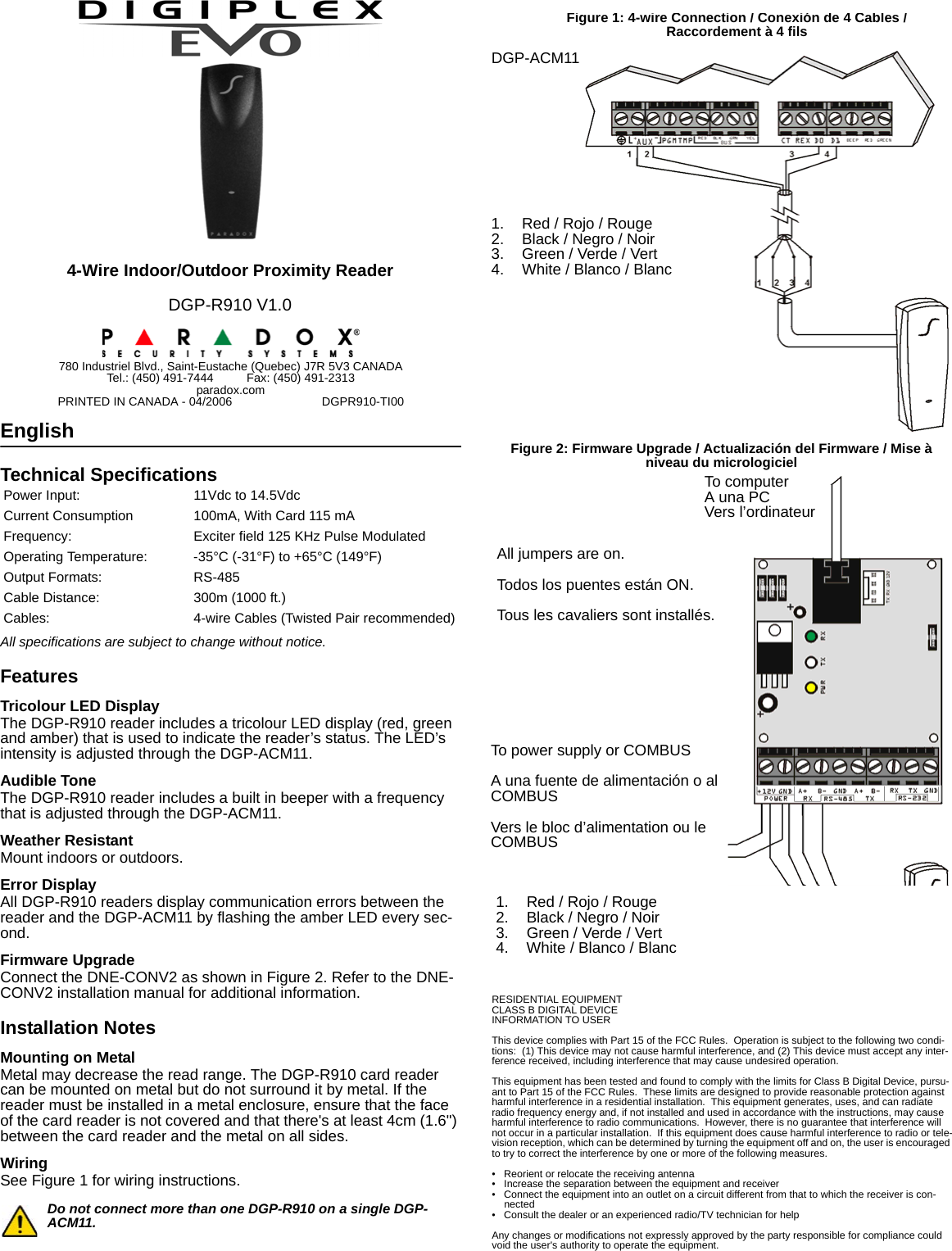 EnglishTechnical SpecificationsAll specifications are subject to change without notice.FeaturesTricolour LED DisplayThe DGP-R910 reader includes a tricolour LED display (red, green and amber) that is used to indicate the reader’s status. The LED’s intensity is adjusted through the DGP-ACM11.Audible ToneThe DGP-R910 reader includes a built in beeper with a frequency that is adjusted through the DGP-ACM11.Weather ResistantMount indoors or outdoors.Error DisplayAll DGP-R910 readers display communication errors between the reader and the DGP-ACM11 by flashing the amber LED every sec-ond.Firmware UpgradeConnect the DNE-CONV2 as shown in Figure 2. Refer to the DNE-CONV2 installation manual for additional information.Installation NotesMounting on MetalMetal may decrease the read range. The DGP-R910 card reader can be mounted on metal but do not surround it by metal. If the reader must be installed in a metal enclosure, ensure that the face of the card reader is not covered and that there&apos;s at least 4cm (1.6&quot;) between the card reader and the metal on all sides.WiringSee Figure 1 for wiring instructions.Do not connect more than one DGP-R910 on a single DGP-ACM11.RESIDENTIAL EQUIPMENTCLASS B DIGITAL DEVICEINFORMATION TO USERThis device complies with Part 15 of the FCC Rules.  Operation is subject to the following two condi-tions:  (1) This device may not cause harmful interference, and (2) This device must accept any inter-ference received, including interference that may cause undesired operation.This equipment has been tested and found to comply with the limits for Class B Digital Device, pursu-ant to Part 15 of the FCC Rules.  These limits are designed to provide reasonable protection against harmful interference in a residential installation.  This equipment generates, uses, and can radiate radio frequency energy and, if not installed and used in accordance with the instructions, may cause harmful interference to radio communications.  However, there is no guarantee that interference will not occur in a particular installation.  If this equipment does cause harmful interference to radio or tele-vision reception, which can be determined by turning the equipment off and on, the user is encouraged to try to correct the interference by one or more of the following measures.• Reorient or relocate the receiving antenna• Increase the separation between the equipment and receiver• Connect the equipment into an outlet on a circuit different from that to which the receiver is con-nected• Consult the dealer or an experienced radio/TV technician for helpAny changes or modifications not expressly approved by the party responsible for compliance could void the user&apos;s authority to operate the equipment.Power Input: 11Vdc to 14.5VdcCurrent Consumption 100mA, With Card 115 mAFrequency: Exciter field 125 KHz Pulse ModulatedOperating Temperature: -35°C (-31°F) to +65°C (149°F)Output Formats: RS-485Cable Distance: 300m (1000 ft.)Cables: 4-wire Cables (Twisted Pair recommended)4-Wire Indoor/Outdoor Proximity ReaderDGP-R910 V1.0780 Industriel Blvd., Saint-Eustache (Quebec) J7R 5V3 CANADATel.: (450) 491-7444          Fax: (450) 491-2313paradox.comPRINTED IN CANADA - 04/2006                           DGPR910-TI00DGP-ACM11Figure 1: 4-wire Connection / Conexión de 4 Cables / Raccordement à 4 fils1. Red / Rojo / Rouge2. Black / Negro / Noir3. Green / Verde / Vert4. White / Blanco / BlancAll jumpers are on.Todos los puentes están ON.Tous les cavaliers sont installés.To power supply or COMBUSA una fuente de alimentación o al COMBUSVers le bloc d’alimentation ou le COMBUSTo computerA una PCVers l’ordinateurFigure 2: Firmware Upgrade / Actualización del Firmware / Mise à niveau du micrologiciel1. Red / Rojo / Rouge2. Black / Negro / Noir3. Green / Verde / Vert4. White / Blanco / Blanc