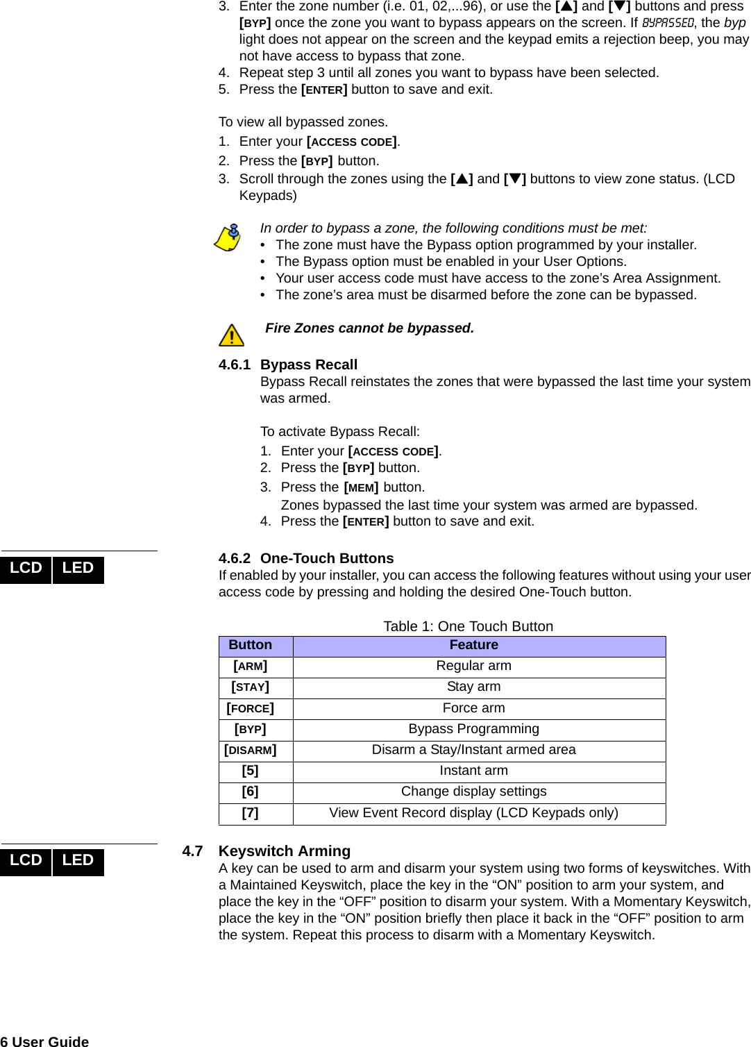 6 User Guide  3. Enter the zone number (i.e. 01, 02,...96), or use the [S] and [T] buttons and press [BYP] once the zone you want to bypass appears on the screen. If bypassed, the byp light does not appear on the screen and the keypad emits a rejection beep, you may not have access to bypass that zone.4. Repeat step 3 until all zones you want to bypass have been selected.5. Press the [ENTER] button to save and exit.To view all bypassed zones.1. Enter your [ACCESS CODE].2. Press the [BYP] button. 3. Scroll through the zones using the [S] and [T] buttons to view zone status. (LCD Keypads) In order to bypass a zone, the following conditions must be met:• The zone must have the Bypass option programmed by your installer.• The Bypass option must be enabled in your User Options.• Your user access code must have access to the zone’s Area Assignment.• The zone’s area must be disarmed before the zone can be bypassed.Fire Zones cannot be bypassed. 4.6.1 Bypass RecallBypass Recall reinstates the zones that were bypassed the last time your system was armed.To activate Bypass Recall:1. Enter your [ACCESS CODE]. 2. Press the [BYP] button. 3. Press the [MEM] button.Zones bypassed the last time your system was armed are bypassed. 4. Press the [ENTER] button to save and exit.4.6.2 One-Touch ButtonsIf enabled by your installer, you can access the following features without using your user access code by pressing and holding the desired One-Touch button.Table 1: One Touch Button4.7 Keyswitch ArmingA key can be used to arm and disarm your system using two forms of keyswitches. With a Maintained Keyswitch, place the key in the “ON” position to arm your system, and place the key in the “OFF” position to disarm your system. With a Momentary Keyswitch, place the key in the “ON” position briefly then place it back in the “OFF” position to arm the system. Repeat this process to disarm with a Momentary Keyswitch.LCD LEDButton Feature[ARM]Regular arm[STAY]Stay arm[FORCE]Force arm[BYP]Bypass Programming[DISARM]Disarm a Stay/Instant armed area[5] Instant arm[6] Change display settings[7] View Event Record display (LCD Keypads only)LCD LED