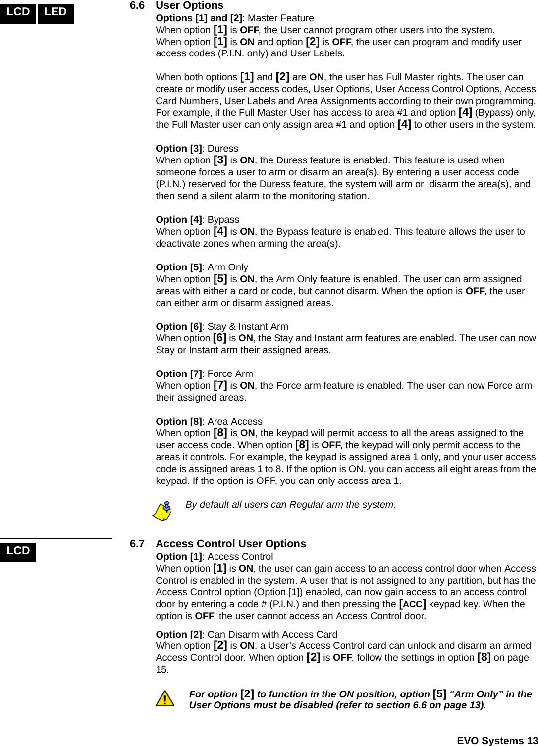  EVO Systems 136.6 User OptionsOptions [1] and [2]: Master FeatureWhen option [1] is OFF, the User cannot program other users into the system.When option [1] is ON and option [2] is OFF, the user can program and modify user access codes (P.I.N. only) and User Labels. When both options [1] and [2] are ON, the user has Full Master rights. The user can create or modify user access codes, User Options, User Access Control Options, Access Card Numbers, User Labels and Area Assignments according to their own programming. For example, if the Full Master User has access to area #1 and option [4] (Bypass) only, the Full Master user can only assign area #1 and option [4] to other users in the system. Option [3]: Duress When option [3] is ON, the Duress feature is enabled. This feature is used when someone forces a user to arm or disarm an area(s). By entering a user access code (P.I.N.) reserved for the Duress feature, the system will arm or  disarm the area(s), and then send a silent alarm to the monitoring station. Option [4]: BypassWhen option [4] is ON, the Bypass feature is enabled. This feature allows the user to deactivate zones when arming the area(s).Option [5]: Arm Only When option [5] is ON, the Arm Only feature is enabled. The user can arm assigned areas with either a card or code, but cannot disarm. When the option is OFF, the user can either arm or disarm assigned areas.Option [6]: Stay &amp; Instant Arm When option [6] is ON, the Stay and Instant arm features are enabled. The user can now Stay or Instant arm their assigned areas.Option [7]: Force Arm When option [7] is ON, the Force arm feature is enabled. The user can now Force arm their assigned areas.Option [8]: Area Access When option [8] is ON, the keypad will permit access to all the areas assigned to the user access code. When option [8] is OFF, the keypad will only permit access to the areas it controls. For example, the keypad is assigned area 1 only, and your user access code is assigned areas 1 to 8. If the option is ON, you can access all eight areas from the keypad. If the option is OFF, you can only access area 1. By default all users can Regular arm the system.6.7  Access Control User OptionsOption [1]: Access Control When option [1] is ON, the user can gain access to an access control door when Access Control is enabled in the system. A user that is not assigned to any partition, but has the Access Control option (Option [1]) enabled, can now gain access to an access control door by entering a code # (P.I.N.) and then pressing the [ACC] keypad key. When the option is OFF, the user cannot access an Access Control door.Option [2]: Can Disarm with Access CardWhen option [2] is ON, a User’s Access Control card can unlock and disarm an armed Access Control door. When option [2] is OFF, follow the settings in option [8] on page 15.For option [2] to function in the ON position, option [5] “Arm Only” in the User Options must be disabled (refer to section 6.6 on page 13).LCD LEDLCD