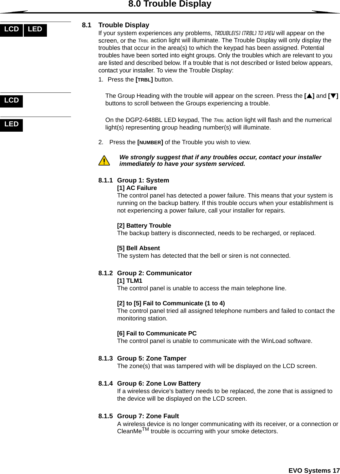  EVO Systems 178.0 Trouble Display8.1 Trouble DisplayIf your system experiences any problems, Trouble(s) [TRBL] to View will appear on the screen, or the TRBL action light will illuminate. The Trouble Display will only display the troubles that occur in the area(s) to which the keypad has been assigned. Potential troubles have been sorted into eight groups. Only the troubles which are relevant to you are listed and described below. If a trouble that is not described or listed below appears, contact your installer. To view the Trouble Display:1. Press the [TRBL] button. The Group Heading with the trouble will appear on the screen. Press the [S] and [T] buttons to scroll between the Groups experiencing a trouble.On the DGP2-648BL LED keypad, The TRBL action light will flash and the numerical light(s) representing group heading number(s) will illuminate. 2.  Press the [NUMBER] of the Trouble you wish to view.We strongly suggest that if any troubles occur, contact your installer immediately to have your system serviced.8.1.1  Group 1: System[1] AC FailureThe control panel has detected a power failure. This means that your system is running on the backup battery. If this trouble occurs when your establishment is not experiencing a power failure, call your installer for repairs. [2] Battery TroubleThe backup battery is disconnected, needs to be recharged, or replaced. [5] Bell AbsentThe system has detected that the bell or siren is not connected.8.1.2  Group 2: Communicator[1] TLM1The control panel is unable to access the main telephone line.[2] to [5] Fail to Communicate (1 to 4)The control panel tried all assigned telephone numbers and failed to contact the monitoring station.[6] Fail to Communicate PCThe control panel is unable to communicate with the WinLoad software.8.1.3  Group 5: Zone Tamper The zone(s) that was tampered with will be displayed on the LCD screen.8.1.4  Group 6: Zone Low BatteryIf a wireless device&apos;s battery needs to be replaced, the zone that is assigned to the device will be displayed on the LCD screen. 8.1.5  Group 7: Zone FaultA wireless device is no longer communicating with its receiver, or a connection or CleanMeTM trouble is occurring with your smoke detectors.LCD LEDLCDLED