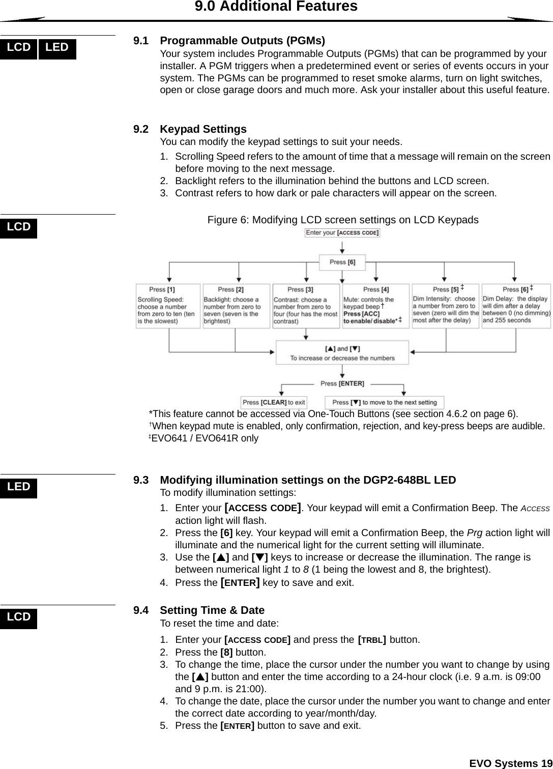  EVO Systems 199.0 Additional Features9.1  Programmable Outputs (PGMs)Your system includes Programmable Outputs (PGMs) that can be programmed by your installer. A PGM triggers when a predetermined event or series of events occurs in your system. The PGMs can be programmed to reset smoke alarms, turn on light switches, open or close garage doors and much more. Ask your installer about this useful feature. 9.2 Keypad SettingsYou can modify the keypad settings to suit your needs. 1. Scrolling Speed refers to the amount of time that a message will remain on the screen before moving to the next message. 2. Backlight refers to the illumination behind the buttons and LCD screen. 3. Contrast refers to how dark or pale characters will appear on the screen. Figure 6: Modifying LCD screen settings on LCD Keypads9.3 Modifying illumination settings on the DGP2-648BL LEDTo modify illumination settings:1. Enter your [ACCESS CODE]. Your keypad will emit a Confirmation Beep. The ACCESS action light will flash. 2. Press the [6] key. Your keypad will emit a Confirmation Beep, the Prg action light will illuminate and the numerical light for the current setting will illuminate. 3. Use the [S] and [T] keys to increase or decrease the illumination. The range is between numerical light 1 to 8 (1 being the lowest and 8, the brightest).4. Press the [ENTER] key to save and exit.9.4  Setting Time &amp; DateTo reset the time and date:1. Enter your [ACCESS CODE] and press the [TRBL] button.2. Press the [8] button. 3. To change the time, place the cursor under the number you want to change by using the [S] button and enter the time according to a 24-hour clock (i.e. 9 a.m. is 09:00 and 9 p.m. is 21:00). 4. To change the date, place the cursor under the number you want to change and enter the correct date according to year/month/day. 5. Press the [ENTER] button to save and exit.LCD LEDLCD†   *This feature cannot be accessed via One-Touch Buttons (see section 4.6.2 on page 6).   †When keypad mute is enabled, only confirmation, rejection, and key-press beeps are audible.   ‡EVO641 / EVO641R only‡‡‡LEDLCD