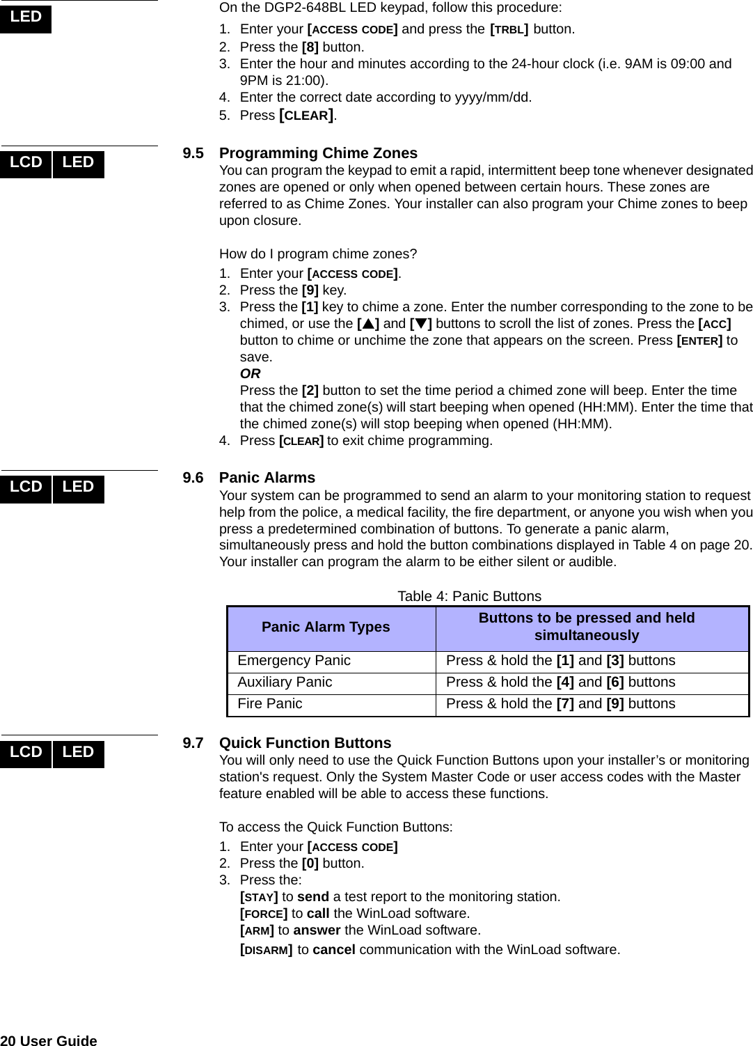 20 User Guide  On the DGP2-648BL LED keypad, follow this procedure:1. Enter your [ACCESS CODE] and press the [TRBL] button.2. Press the [8] button. 3. Enter the hour and minutes according to the 24-hour clock (i.e. 9AM is 09:00 and 9PM is 21:00).4. Enter the correct date according to yyyy/mm/dd.5. Press [CLEAR].9.5 Programming Chime ZonesYou can program the keypad to emit a rapid, intermittent beep tone whenever designated zones are opened or only when opened between certain hours. These zones are referred to as Chime Zones. Your installer can also program your Chime zones to beep upon closure. How do I program chime zones?1. Enter your [ACCESS CODE].2. Press the [9] key.3. Press the [1] key to chime a zone. Enter the number corresponding to the zone to be chimed, or use the [S] and [T] buttons to scroll the list of zones. Press the [ACC] button to chime or unchime the zone that appears on the screen. Press [ENTER] to save.ORPress the [2] button to set the time period a chimed zone will beep. Enter the time that the chimed zone(s) will start beeping when opened (HH:MM). Enter the time that the chimed zone(s) will stop beeping when opened (HH:MM).4. Press [CLEAR] to exit chime programming.9.6 Panic AlarmsYour system can be programmed to send an alarm to your monitoring station to request help from the police, a medical facility, the fire department, or anyone you wish when you press a predetermined combination of buttons. To generate a panic alarm, simultaneously press and hold the button combinations displayed in Table 4 on page 20. Your installer can program the alarm to be either silent or audible.Table 4: Panic Buttons9.7 Quick Function ButtonsYou will only need to use the Quick Function Buttons upon your installer’s or monitoring station&apos;s request. Only the System Master Code or user access codes with the Master feature enabled will be able to access these functions.To access the Quick Function Buttons:1. Enter your [ACCESS CODE]2. Press the [0] button.3. Press the:[STAY] to send a test report to the monitoring station.[FORCE] to call the WinLoad software.[ARM] to answer the WinLoad software.[DISARM] to cancel communication with the WinLoad software.LEDLCD LEDLCD LEDPanic Alarm Types Buttons to be pressed and held simultaneouslyEmergency Panic Press &amp; hold the [1] and [3] buttonsAuxiliary Panic Press &amp; hold the [4] and [6] buttonsFire Panic Press &amp; hold the [7] and [9] buttonsLCD LED