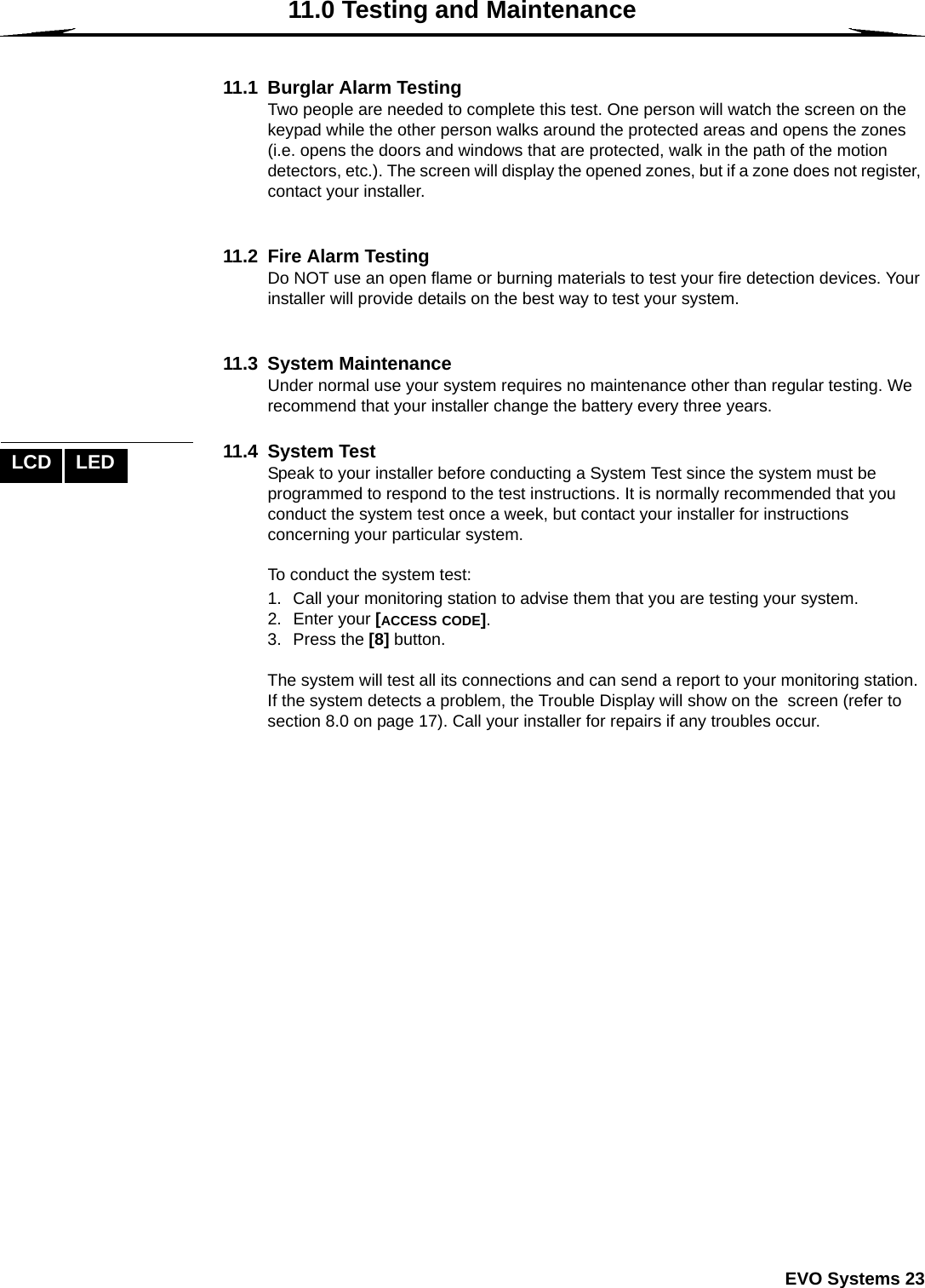  EVO Systems 2311.0 Testing and Maintenance11.1 Burglar Alarm TestingTwo people are needed to complete this test. One person will watch the screen on the keypad while the other person walks around the protected areas and opens the zones (i.e. opens the doors and windows that are protected, walk in the path of the motion detectors, etc.). The screen will display the opened zones, but if a zone does not register, contact your installer.11.2 Fire Alarm TestingDo NOT use an open flame or burning materials to test your fire detection devices. Your installer will provide details on the best way to test your system.11.3 System MaintenanceUnder normal use your system requires no maintenance other than regular testing. We recommend that your installer change the battery every three years. 11.4 System TestSpeak to your installer before conducting a System Test since the system must be programmed to respond to the test instructions. It is normally recommended that you conduct the system test once a week, but contact your installer for instructions concerning your particular system.To conduct the system test:1. Call your monitoring station to advise them that you are testing your system.2. Enter your [ACCESS CODE].3. Press the [8] button. The system will test all its connections and can send a report to your monitoring station. If the system detects a problem, the Trouble Display will show on the  screen (refer to section 8.0 on page 17). Call your installer for repairs if any troubles occur.LCD LED