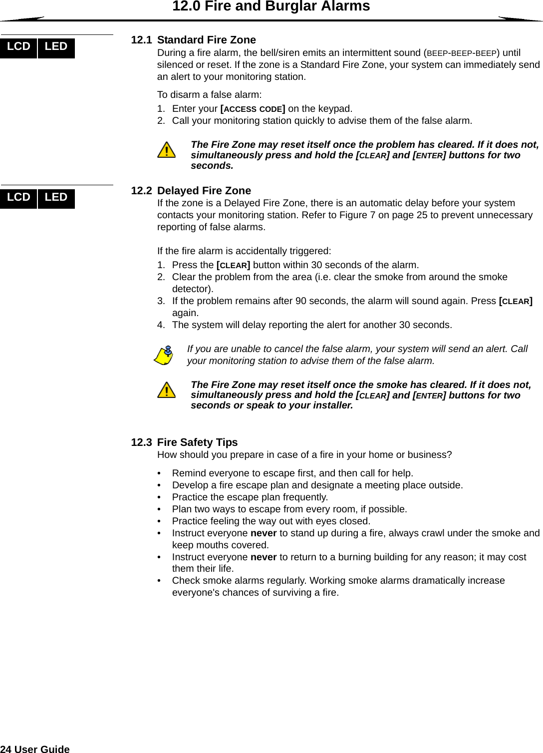 24 User Guide  12.0 Fire and Burglar Alarms12.1  Standard Fire ZoneDuring a fire alarm, the bell/siren emits an intermittent sound (BEEP-BEEP-BEEP) until silenced or reset. If the zone is a Standard Fire Zone, your system can immediately send an alert to your monitoring station. To disarm a false alarm:1. Enter your [ACCESS CODE] on the keypad.2. Call your monitoring station quickly to advise them of the false alarm.The Fire Zone may reset itself once the problem has cleared. If it does not, simultaneously press and hold the [CLEAR] and [ENTER] buttons for two seconds.12.2  Delayed Fire ZoneIf the zone is a Delayed Fire Zone, there is an automatic delay before your system contacts your monitoring station. Refer to Figure 7 on page 25 to prevent unnecessary reporting of false alarms.If the fire alarm is accidentally triggered:1. Press the [CLEAR] button within 30 seconds of the alarm. 2. Clear the problem from the area (i.e. clear the smoke from around the smoke detector).3. If the problem remains after 90 seconds, the alarm will sound again. Press [CLEAR] again.4. The system will delay reporting the alert for another 30 seconds.If you are unable to cancel the false alarm, your system will send an alert. Call your monitoring station to advise them of the false alarm.The Fire Zone may reset itself once the smoke has cleared. If it does not, simultaneously press and hold the [CLEAR] and [ENTER] buttons for two seconds or speak to your installer. 12.3  Fire Safety Tips How should you prepare in case of a fire in your home or business?• Remind everyone to escape first, and then call for help. • Develop a fire escape plan and designate a meeting place outside. • Practice the escape plan frequently.• Plan two ways to escape from every room, if possible. • Practice feeling the way out with eyes closed. • Instruct everyone never to stand up during a fire, always crawl under the smoke and keep mouths covered. • Instruct everyone never to return to a burning building for any reason; it may cost them their life.• Check smoke alarms regularly. Working smoke alarms dramatically increase everyone&apos;s chances of surviving a fire. LCD LEDLCD LED