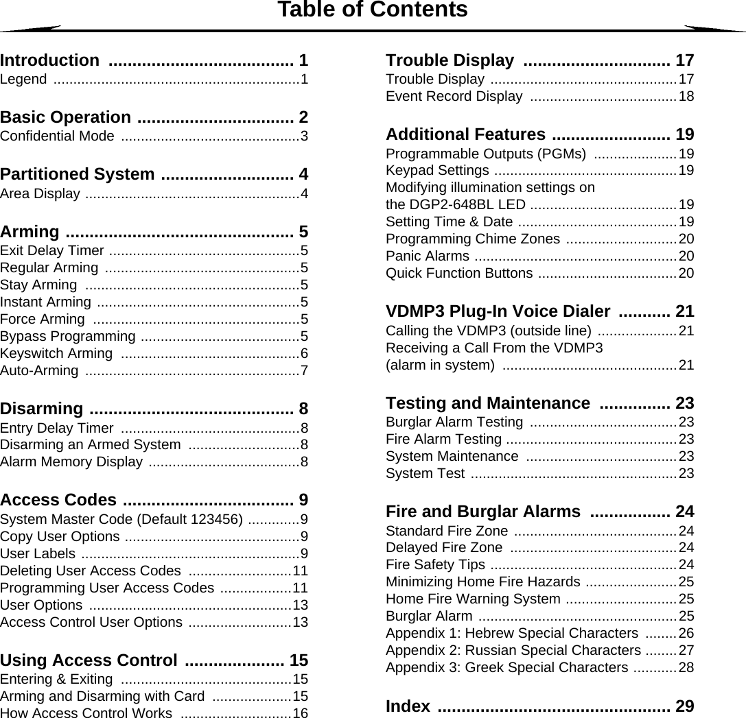 Table of ContentsIntroduction ....................................... 1Legend ..............................................................1Basic Operation ................................. 2Confidential Mode  .............................................3Partitioned System ............................ 4Area Display ......................................................4Arming ................................................ 5Exit Delay Timer ................................................5Regular Arming  .................................................5Stay Arming  ......................................................5Instant Arming ...................................................5Force Arming  ....................................................5Bypass Programming ........................................5Keyswitch Arming  .............................................6Auto-Arming ......................................................7Disarming ........................................... 8Entry Delay Timer  .............................................8Disarming an Armed System  ............................8Alarm Memory Display ......................................8Access Codes .................................... 9System Master Code (Default 123456) .............9Copy User Options ............................................9User Labels .......................................................9Deleting User Access Codes  ..........................11Programming User Access Codes ..................11User Options  ...................................................13Access Control User Options ..........................13Using Access Control ..................... 15Entering &amp; Exiting  ...........................................15Arming and Disarming with Card  ....................15How Access Control Works  ............................16Trouble Display  ............................... 17Trouble Display ...............................................17Event Record Display  .....................................18Additional Features ......................... 19Programmable Outputs (PGMs) .....................19Keypad Settings ..............................................19Modifying illumination settings on the DGP2-648BL LED .....................................19Setting Time &amp; Date ........................................19Programming Chime Zones ............................20Panic Alarms ...................................................20Quick Function Buttons ...................................20VDMP3 Plug-In Voice Dialer  ........... 21Calling the VDMP3 (outside line) ....................21Receiving a Call From the VDMP3 (alarm in system)  ............................................21Testing and Maintenance ............... 23Burglar Alarm Testing  .....................................23Fire Alarm Testing ...........................................23System Maintenance  ......................................23System Test ....................................................23Fire and Burglar Alarms ................. 24Standard Fire Zone .........................................24Delayed Fire Zone  ..........................................24Fire Safety Tips ...............................................24Minimizing Home Fire Hazards .......................25Home Fire Warning System ............................25Burglar Alarm ..................................................25Appendix 1: Hebrew Special Characters  ........26Appendix 2: Russian Special Characters ........27Appendix 3: Greek Special Characters ...........28Index ................................................. 29