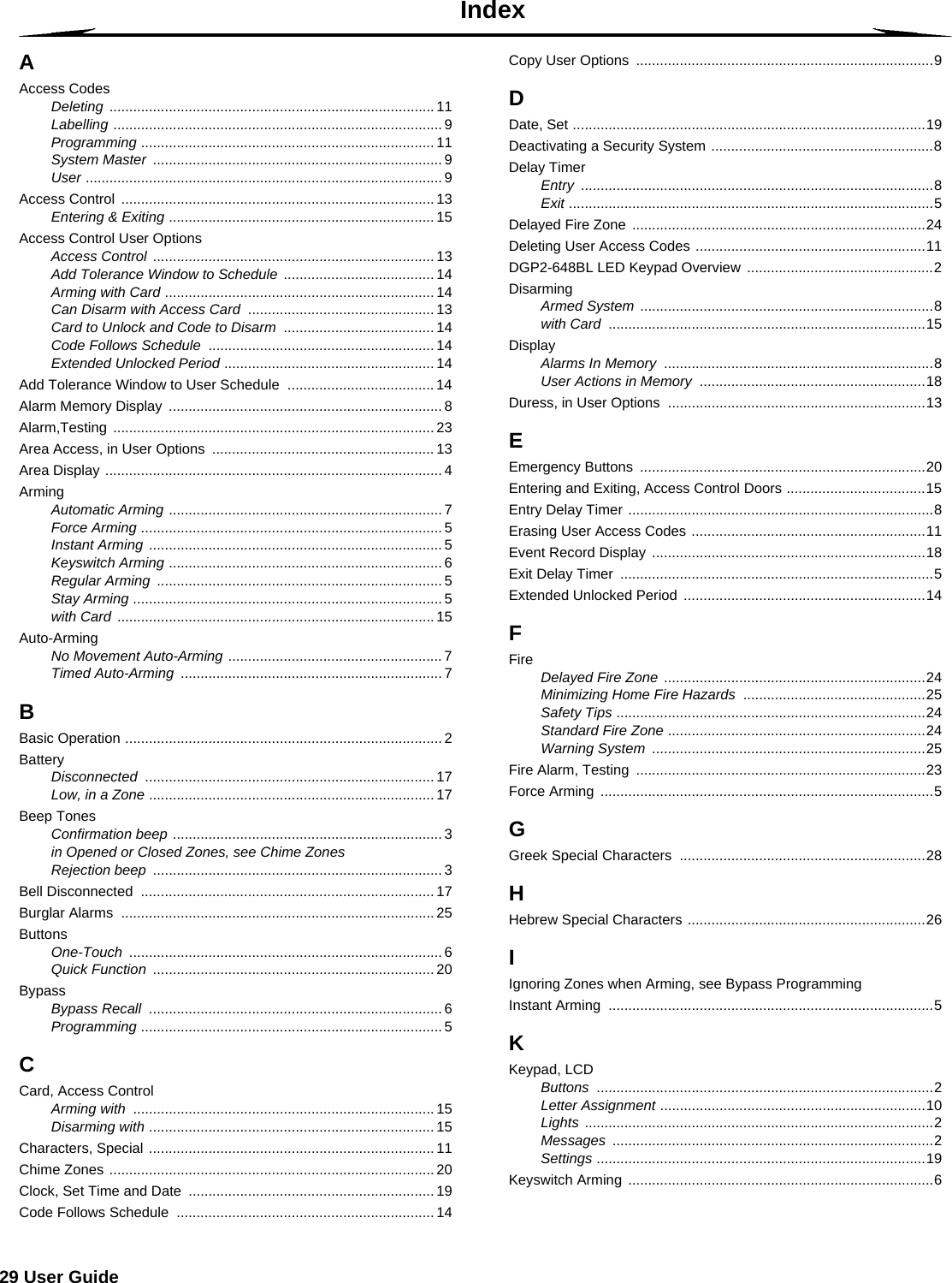 29 User GuideIndexAAccess CodesDeleting .................................................................................. 11Labelling ................................................................................... 9Programming .......................................................................... 11System Master ......................................................................... 9User .......................................................................................... 9Access Control  ............................................................................... 13Entering &amp; Exiting ................................................................... 15Access Control User OptionsAccess Control ....................................................................... 13Add Tolerance Window to Schedule ...................................... 14Arming with Card .................................................................... 14Can Disarm with Access Card ............................................... 13Card to Unlock and Code to Disarm ...................................... 14Code Follows Schedule ......................................................... 14Extended Unlocked Period ..................................................... 14Add Tolerance Window to User Schedule  ..................................... 14Alarm Memory Display  ..................................................................... 8Alarm,Testing ................................................................................. 23Area Access, in User Options  ........................................................ 13Area Display ..................................................................................... 4ArmingAutomatic Arming ..................................................................... 7Force Arming ............................................................................ 5Instant Arming .......................................................................... 5Keyswitch Arming ..................................................................... 6Regular Arming ........................................................................ 5Stay Arming .............................................................................. 5with Card ................................................................................ 15Auto-ArmingNo Movement Auto-Arming ...................................................... 7Timed Auto-Arming .................................................................. 7BBasic Operation ................................................................................ 2BatteryDisconnected ......................................................................... 17Low, in a Zone ........................................................................ 17Beep TonesConfirmation beep .................................................................... 3in Opened or Closed Zones, see Chime ZonesRejection beep ......................................................................... 3Bell Disconnected  .......................................................................... 17Burglar Alarms  ............................................................................... 25ButtonsOne-Touch ............................................................................... 6Quick Function ....................................................................... 20BypassBypass Recall .......................................................................... 6Programming ............................................................................ 5CCard, Access ControlArming with ............................................................................ 15Disarming with ........................................................................ 15Characters, Special ........................................................................ 11Chime Zones .................................................................................. 20Clock, Set Time and Date  .............................................................. 19Code Follows Schedule  ................................................................. 14Copy User Options  ...........................................................................9DDate, Set .........................................................................................19Deactivating a Security System ........................................................8Delay TimerEntry .........................................................................................8Exit ............................................................................................5Delayed Fire Zone  ..........................................................................24Deleting User Access Codes ..........................................................11DGP2-648BL LED Keypad Overview  ...............................................2DisarmingArmed System ..........................................................................8with Card ................................................................................15DisplayAlarms In Memory ....................................................................8User Actions in Memory .........................................................18Duress, in User Options  .................................................................13EEmergency Buttons  ........................................................................20Entering and Exiting, Access Control Doors ...................................15Entry Delay Timer .............................................................................8Erasing User Access Codes ...........................................................11Event Record Display .....................................................................18Exit Delay Timer  ...............................................................................5Extended Unlocked Period  .............................................................14FFire Delayed Fire Zone ..................................................................24Minimizing Home Fire Hazards ..............................................25Safety Tips ..............................................................................24Standard Fire Zone .................................................................24Warning System .....................................................................25Fire Alarm, Testing  .........................................................................23Force Arming  ....................................................................................5GGreek Special Characters  ..............................................................28HHebrew Special Characters ............................................................26IIgnoring Zones when Arming, see Bypass ProgrammingInstant Arming  ..................................................................................5KKeypad, LCDButtons .....................................................................................2Letter Assignment ...................................................................10Lights ........................................................................................2Messages .................................................................................2Settings ...................................................................................19Keyswitch Arming  .............................................................................6