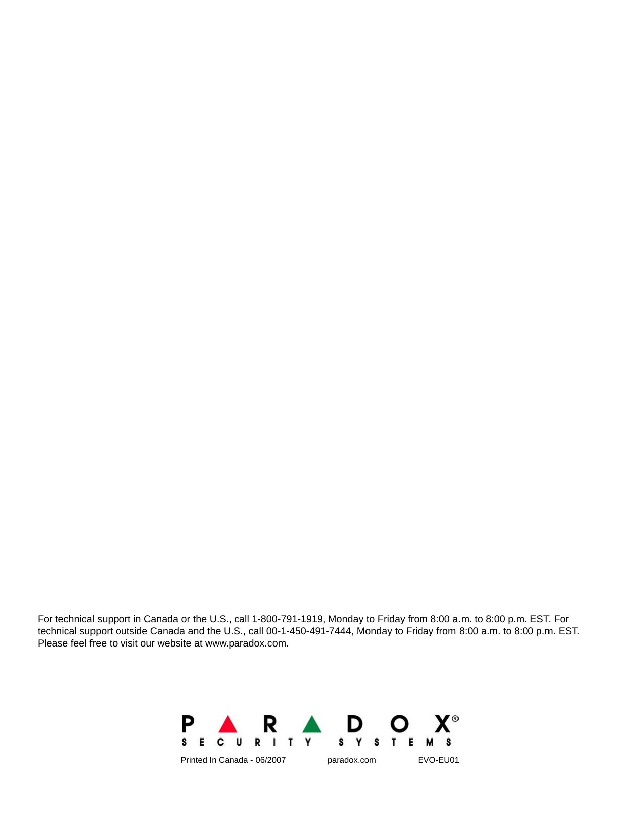 Printed In Canada - 06/2007                  paradox.com                  EVO-EU01For technical support in Canada or the U.S., call 1-800-791-1919, Monday to Friday from 8:00 a.m. to 8:00 p.m. EST. For technical support outside Canada and the U.S., call 00-1-450-491-7444, Monday to Friday from 8:00 a.m. to 8:00 p.m. EST. Please feel free to visit our website at www.paradox.com.