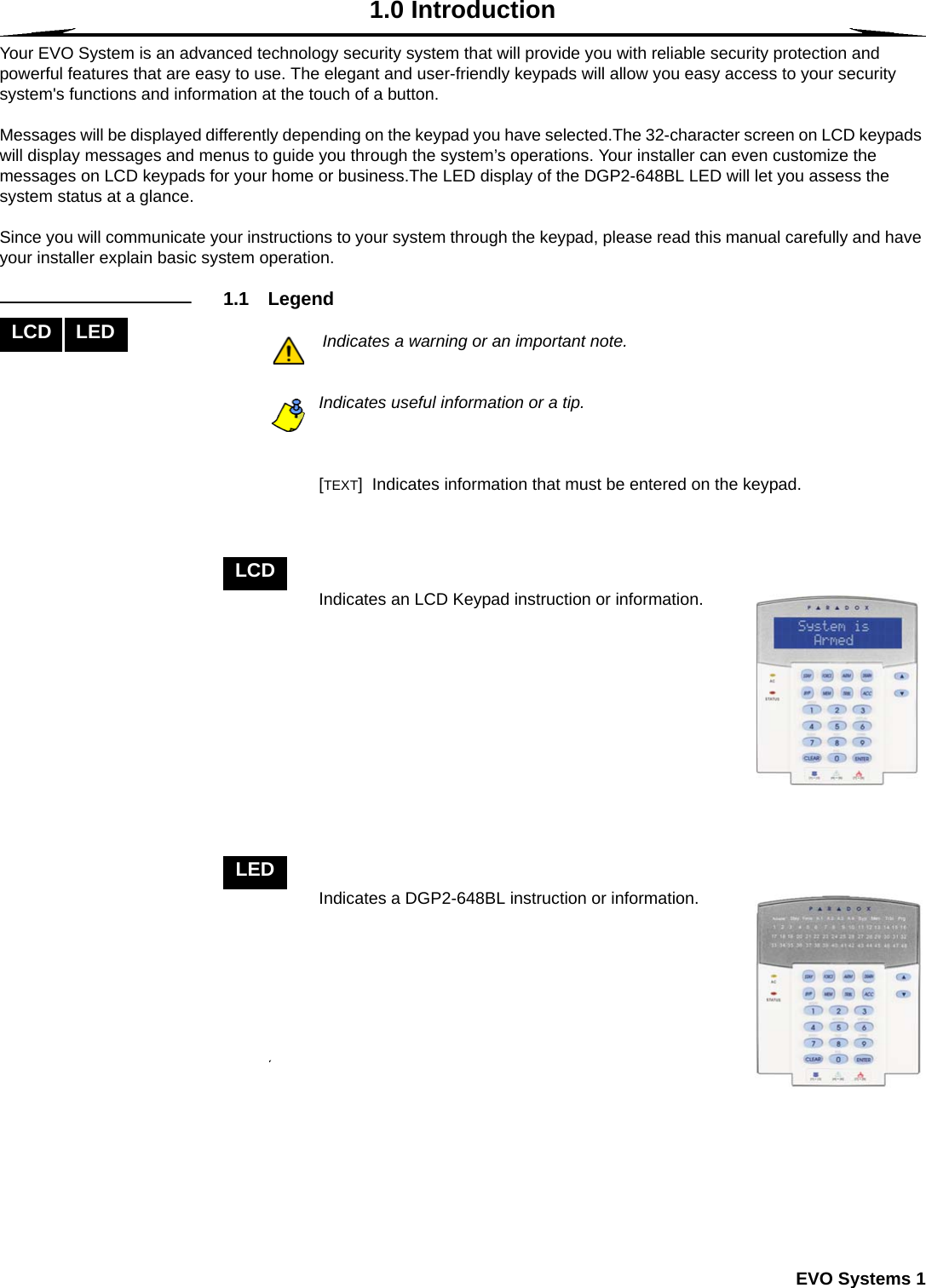  EVO Systems 11.0 IntroductionYour EVO System is an advanced technology security system that will provide you with reliable security protection and powerful features that are easy to use. The elegant and user-friendly keypads will allow you easy access to your security system&apos;s functions and information at the touch of a button. Messages will be displayed differently depending on the keypad you have selected.The 32-character screen on LCD keypads will display messages and menus to guide you through the system’s operations. Your installer can even customize the messages on LCD keypads for your home or business.The LED display of the DGP2-648BL LED will let you assess the system status at a glance.  Since you will communicate your instructions to your system through the keypad, please read this manual carefully and have your installer explain basic system operation.1.1 LegendIndicates a warning or an important note.Indicates useful information or a tip.[TEXT]  Indicates information that must be entered on the keypad.Indicates an LCD Keypad instruction or information.Indicates a DGP2-648BL instruction or information.LCD LEDLCDLED
