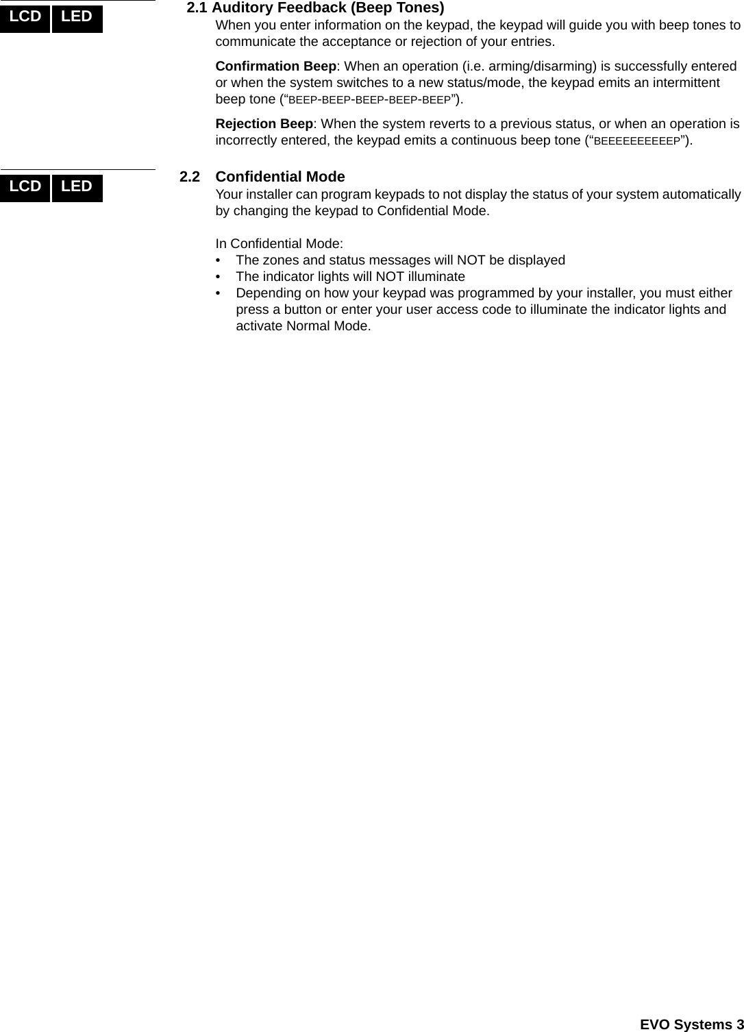  EVO Systems 32.1 Auditory Feedback (Beep Tones)When you enter information on the keypad, the keypad will guide you with beep tones to communicate the acceptance or rejection of your entries. Confirmation Beep: When an operation (i.e. arming/disarming) is successfully entered or when the system switches to a new status/mode, the keypad emits an intermittent beep tone (“BEEP-BEEP-BEEP-BEEP-BEEP”).Rejection Beep: When the system reverts to a previous status, or when an operation is incorrectly entered, the keypad emits a continuous beep tone (“BEEEEEEEEEEP”).2.2 Confidential ModeYour installer can program keypads to not display the status of your system automatically by changing the keypad to Confidential Mode.In Confidential Mode:• The zones and status messages will NOT be displayed• The indicator lights will NOT illuminate• Depending on how your keypad was programmed by your installer, you must either press a button or enter your user access code to illuminate the indicator lights and activate Normal Mode. LCD LEDLCD LED