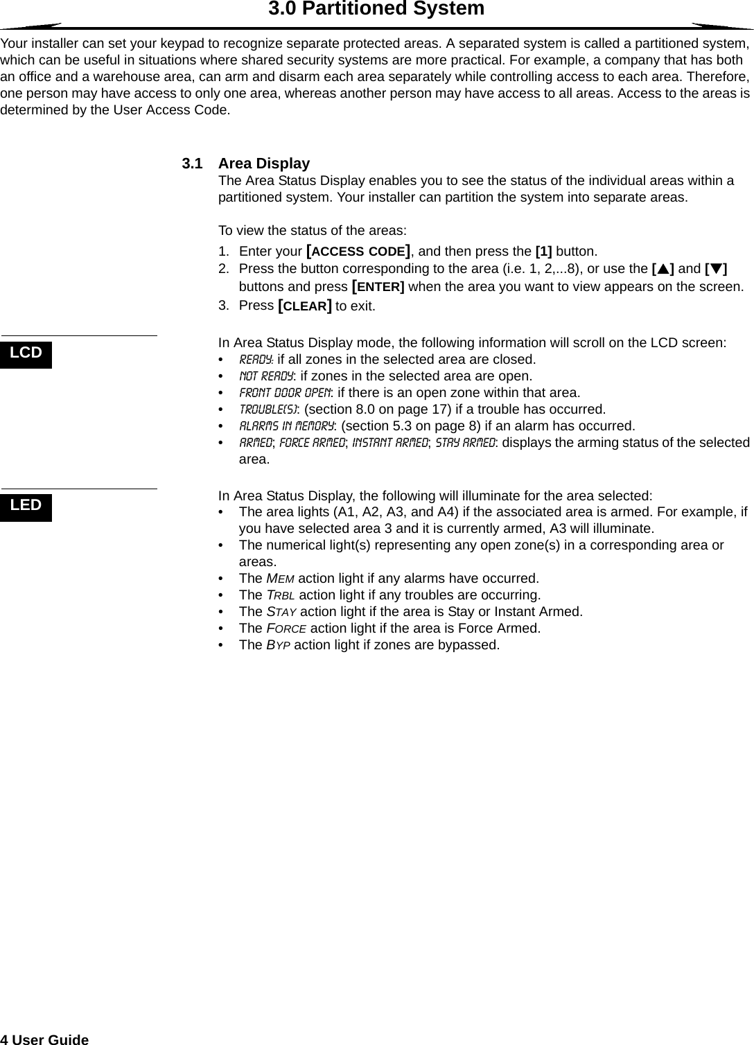 4 User Guide  3.0 Partitioned SystemYour installer can set your keypad to recognize separate protected areas. A separated system is called a partitioned system, which can be useful in situations where shared security systems are more practical. For example, a company that has both an office and a warehouse area, can arm and disarm each area separately while controlling access to each area. Therefore, one person may have access to only one area, whereas another person may have access to all areas. Access to the areas is determined by the User Access Code.3.1 Area DisplayThe Area Status Display enables you to see the status of the individual areas within a partitioned system. Your installer can partition the system into separate areas. To view the status of the areas:1. Enter your [ACCESS CODE], and then press the [1] button.2. Press the button corresponding to the area (i.e. 1, 2,...8), or use the [S] and [T] buttons and press [ENTER] when the area you want to view appears on the screen.3. Press [CLEAR] to exit. In Area Status Display mode, the following information will scroll on the LCD screen:•ready: if all zones in the selected area are closed.•not ready: if zones in the selected area are open.•Front Door Open: if there is an open zone within that area.•Trouble(s): (section 8.0 on page 17) if a trouble has occurred.•Alarms in Memory: (section 5.3 on page 8) if an alarm has occurred.•Armed; Force Armed; Instant Armed; Stay Armed: displays the arming status of the selected area.In Area Status Display, the following will illuminate for the area selected:• The area lights (A1, A2, A3, and A4) if the associated area is armed. For example, if you have selected area 3 and it is currently armed, A3 will illuminate. • The numerical light(s) representing any open zone(s) in a corresponding area or areas. •The MEM action light if any alarms have occurred.•The TRBL action light if any troubles are occurring.•The STAY action light if the area is Stay or Instant Armed.•The FORCE action light if the area is Force Armed.•The BYP action light if zones are bypassed.LCDLED