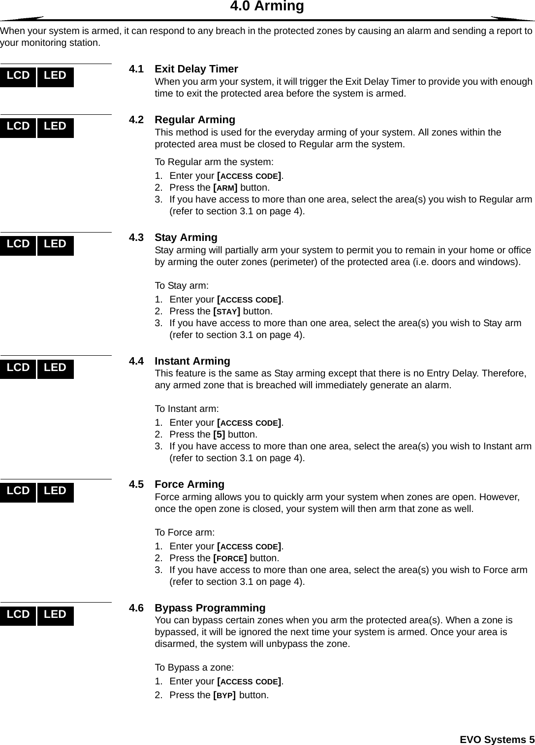  EVO Systems 54.0 ArmingWhen your system is armed, it can respond to any breach in the protected zones by causing an alarm and sending a report to your monitoring station.4.1 Exit Delay TimerWhen you arm your system, it will trigger the Exit Delay Timer to provide you with enough time to exit the protected area before the system is armed. 4.2 Regular ArmingThis method is used for the everyday arming of your system. All zones within the protected area must be closed to Regular arm the system.To Regular arm the system:1. Enter your [ACCESS CODE]. 2. Press the [ARM] button. 3. If you have access to more than one area, select the area(s) you wish to Regular arm (refer to section 3.1 on page 4).4.3 Stay ArmingStay arming will partially arm your system to permit you to remain in your home or office by arming the outer zones (perimeter) of the protected area (i.e. doors and windows).To Stay arm: 1. Enter your [ACCESS CODE]. 2. Press the [STAY] button.3. If you have access to more than one area, select the area(s) you wish to Stay arm (refer to section 3.1 on page 4).4.4 Instant ArmingThis feature is the same as Stay arming except that there is no Entry Delay. Therefore, any armed zone that is breached will immediately generate an alarm.To Instant arm:1. Enter your [ACCESS CODE].2. Press the [5] button. 3. If you have access to more than one area, select the area(s) you wish to Instant arm (refer to section 3.1 on page 4).4.5 Force ArmingForce arming allows you to quickly arm your system when zones are open. However, once the open zone is closed, your system will then arm that zone as well.To Force arm:1. Enter your [ACCESS CODE]. 2. Press the [FORCE] button.3. If you have access to more than one area, select the area(s) you wish to Force arm (refer to section 3.1 on page 4).4.6 Bypass ProgrammingYou can bypass certain zones when you arm the protected area(s). When a zone is bypassed, it will be ignored the next time your system is armed. Once your area is disarmed, the system will unbypass the zone. To Bypass a zone:1. Enter your [ACCESS CODE].2. Press the [BYP] button. LCD LEDLCD LEDLCD LEDLCD LEDLCD LEDLCD LED