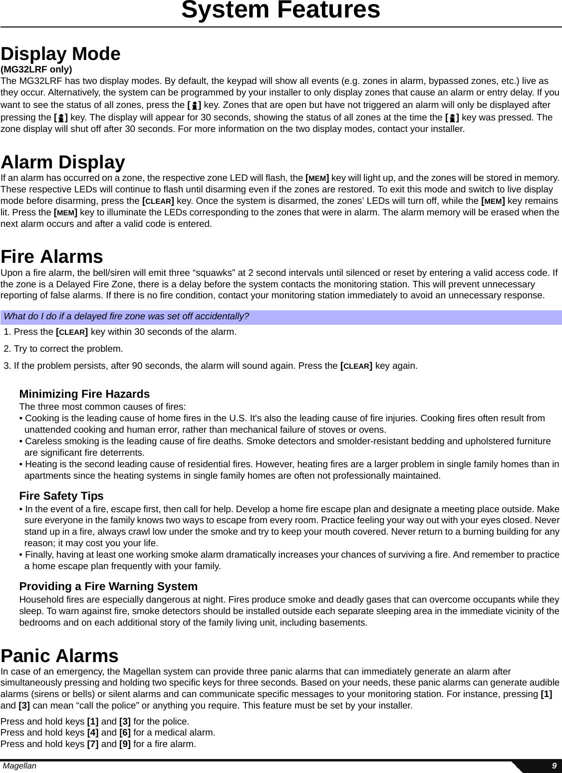  Magellan 9System FeaturesDisplay Mode(MG32LRF only)The MG32LRF has two display modes. By default, the keypad will show all events (e.g. zones in alarm, bypassed zones, etc.) live as they occur. Alternatively, the system can be programmed by your installer to only display zones that cause an alarm or entry delay. If you want to see the status of all zones, press the [] key. Zones that are open but have not triggered an alarm will only be displayed after pressing the [] key. The display will appear for 30 seconds, showing the status of all zones at the time the [] key was pressed. The zone display will shut off after 30 seconds. For more information on the two display modes, contact your installer.Alarm DisplayIf an alarm has occurred on a zone, the respective zone LED will flash, the [MEM] key will light up, and the zones will be stored in memory. These respective LEDs will continue to flash until disarming even if the zones are restored. To exit this mode and switch to live display mode before disarming, press the [CLEAR] key. Once the system is disarmed, the zones’ LEDs will turn off, while the [MEM] key remains lit. Press the [MEM] key to illuminate the LEDs corresponding to the zones that were in alarm. The alarm memory will be erased when the next alarm occurs and after a valid code is entered.Fire AlarmsUpon a fire alarm, the bell/siren will emit three “squawks” at 2 second intervals until silenced or reset by entering a valid access code. If the zone is a Delayed Fire Zone, there is a delay before the system contacts the monitoring station. This will prevent unnecessary reporting of false alarms. If there is no fire condition, contact your monitoring station immediately to avoid an unnecessary response.Minimizing Fire HazardsThe three most common causes of fires:• Cooking is the leading cause of home fires in the U.S. It&apos;s also the leading cause of fire injuries. Cooking fires often result from unattended cooking and human error, rather than mechanical failure of stoves or ovens. • Careless smoking is the leading cause of fire deaths. Smoke detectors and smolder-resistant bedding and upholstered furniture are significant fire deterrents. • Heating is the second leading cause of residential fires. However, heating fires are a larger problem in single family homes than in apartments since the heating systems in single family homes are often not professionally maintained.Fire Safety Tips • In the event of a fire, escape first, then call for help. Develop a home fire escape plan and designate a meeting place outside. Make sure everyone in the family knows two ways to escape from every room. Practice feeling your way out with your eyes closed. Never stand up in a fire, always crawl low under the smoke and try to keep your mouth covered. Never return to a burning building for any reason; it may cost you your life.• Finally, having at least one working smoke alarm dramatically increases your chances of surviving a fire. And remember to practice a home escape plan frequently with your family.Providing a Fire Warning SystemHousehold fires are especially dangerous at night. Fires produce smoke and deadly gases that can overcome occupants while they sleep. To warn against fire, smoke detectors should be installed outside each separate sleeping area in the immediate vicinity of the bedrooms and on each additional story of the family living unit, including basements.Panic AlarmsIn case of an emergency, the Magellan system can provide three panic alarms that can immediately generate an alarm after simultaneously pressing and holding two specific keys for three seconds. Based on your needs, these panic alarms can generate audible alarms (sirens or bells) or silent alarms and can communicate specific messages to your monitoring station. For instance, pressing [1] and [3] can mean “call the police” or anything you require. This feature must be set by your installer. Press and hold keys [1] and [3] for the police. Press and hold keys [4] and [6] for a medical alarm. Press and hold keys [7] and [9] for a fire alarm.What do I do if a delayed fire zone was set off accidentally?1. Press the [CLEAR] key within 30 seconds of the alarm. 2. Try to correct the problem.3. If the problem persists, after 90 seconds, the alarm will sound again. Press the [CLEAR] key again.