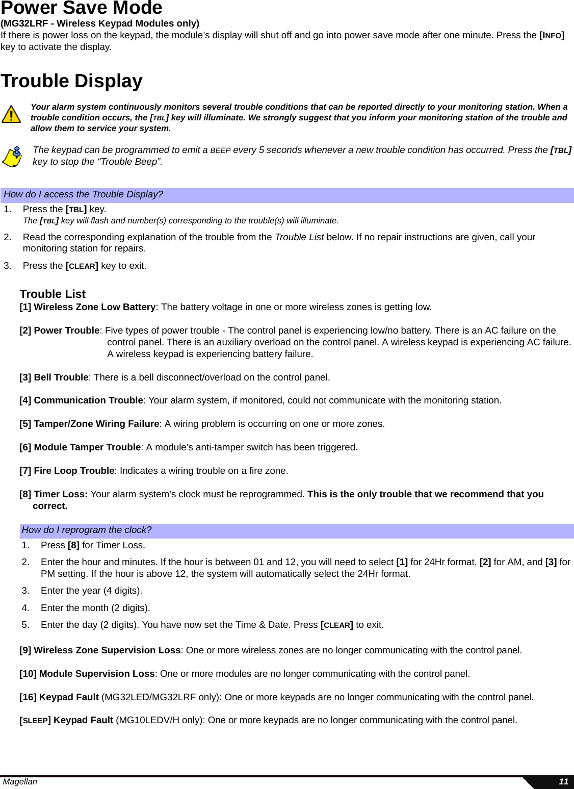  Magellan 11Power Save Mode(MG32LRF - Wireless Keypad Modules only)If there is power loss on the keypad, the module’s display will shut off and go into power save mode after one minute. Press the [INFO] key to activate the display. Trouble DisplayYour alarm system continuously monitors several trouble conditions that can be reported directly to your monitoring station. When a trouble condition occurs, the [TBL] key will illuminate. We strongly suggest that you inform your monitoring station of the trouble and allow them to service your system.The keypad can be programmed to emit a BEEP every 5 seconds whenever a new trouble condition has occurred. Press the [TBL] key to stop the “Trouble Beep”.Trouble List[1] Wireless Zone Low Battery: The battery voltage in one or more wireless zones is getting low. [2] Power Trouble: Five types of power trouble - The control panel is experiencing low/no battery. There is an AC failure on the control panel. There is an auxiliary overload on the control panel. A wireless keypad is experiencing AC failure. A wireless keypad is experiencing battery failure.[3] Bell Trouble: There is a bell disconnect/overload on the control panel.[4] Communication Trouble: Your alarm system, if monitored, could not communicate with the monitoring station. [5] Tamper/Zone Wiring Failure: A wiring problem is occurring on one or more zones.[6] Module Tamper Trouble: A module’s anti-tamper switch has been triggered.[7] Fire Loop Trouble: Indicates a wiring trouble on a fire zone.[8] Timer Loss: Your alarm system’s clock must be reprogrammed. This is the only trouble that we recommend that you   correct. [9] Wireless Zone Supervision Loss: One or more wireless zones are no longer communicating with the control panel.   [10] Module Supervision Loss: One or more modules are no longer communicating with the control panel.[16] Keypad Fault (MG32LED/MG32LRF only): One or more keypads are no longer communicating with the control panel.[SLEEP] Keypad Fault (MG10LEDV/H only): One or more keypads are no longer communicating with the control panel.How do I access the Trouble Display?1. Press the [TBL] key.The [TBL] key will flash and number(s) corresponding to the trouble(s) will illuminate.2. Read the corresponding explanation of the trouble from the Trouble List below. If no repair instructions are given, call your monitoring station for repairs.3. Press the [CLEAR] key to exit.How do I reprogram the clock?1. Press [8] for Timer Loss.2. Enter the hour and minutes. If the hour is between 01 and 12, you will need to select [1] for 24Hr format, [2] for AM, and [3] for PM setting. If the hour is above 12, the system will automatically select the 24Hr format. 3. Enter the year (4 digits). 4. Enter the month (2 digits). 5. Enter the day (2 digits). You have now set the Time &amp; Date. Press [CLEAR] to exit.