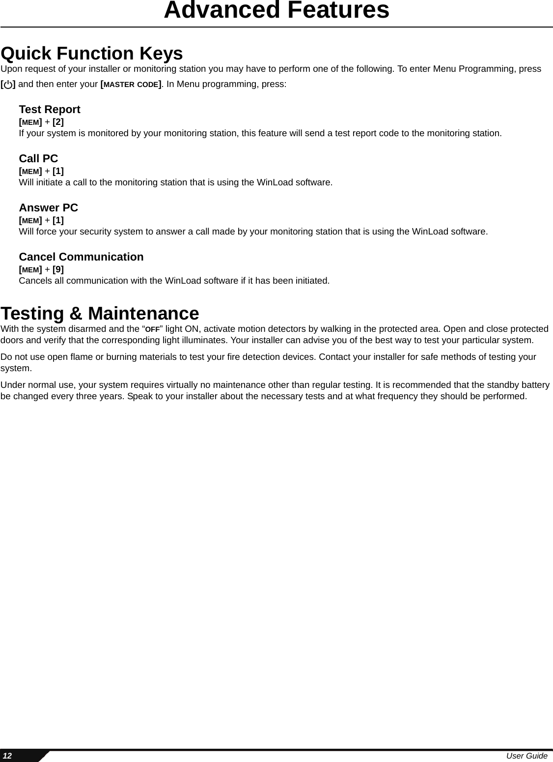  12 User GuideAdvanced FeaturesQuick Function Keys Upon request of your installer or monitoring station you may have to perform one of the following. To enter Menu Programming, press [] and then enter your [MASTER CODE]. In Menu programming, press:Test Report[MEM] + [2]If your system is monitored by your monitoring station, this feature will send a test report code to the monitoring station. Call PC[MEM] + [1]Will initiate a call to the monitoring station that is using the WinLoad software.Answer PC[MEM] + [1]Will force your security system to answer a call made by your monitoring station that is using the WinLoad software.Cancel Communication[MEM] + [9]Cancels all communication with the WinLoad software if it has been initiated.Testing &amp; MaintenanceWith the system disarmed and the “OFF” light ON, activate motion detectors by walking in the protected area. Open and close protected doors and verify that the corresponding light illuminates. Your installer can advise you of the best way to test your particular system.Do not use open flame or burning materials to test your fire detection devices. Contact your installer for safe methods of testing your system.Under normal use, your system requires virtually no maintenance other than regular testing. It is recommended that the standby battery be changed every three years. Speak to your installer about the necessary tests and at what frequency they should be performed.