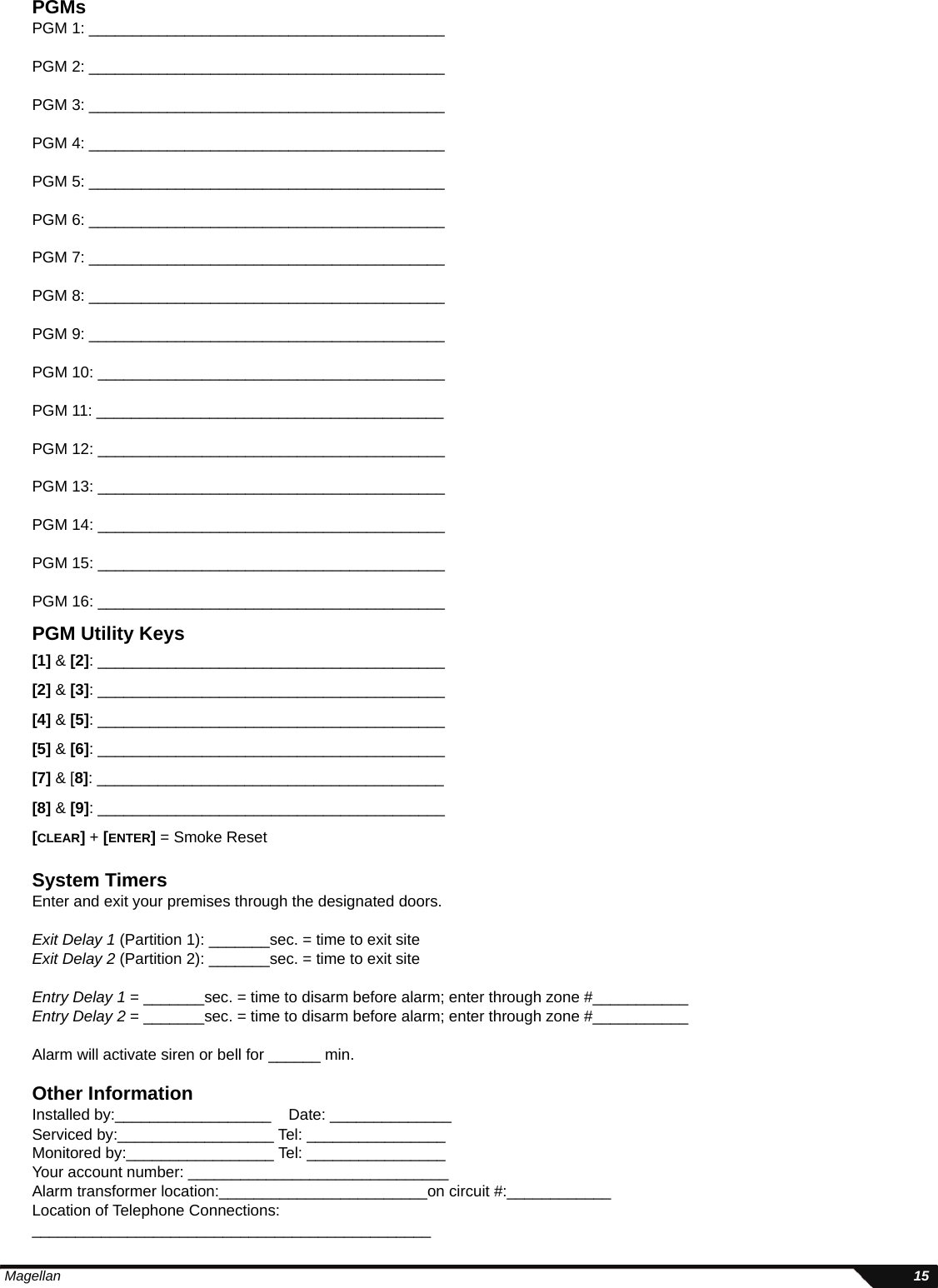  Magellan 15PGMsPGM 1: _________________________________________PGM 2: _________________________________________PGM 3: _________________________________________PGM 4: _________________________________________PGM 5: _________________________________________PGM 6: _________________________________________PGM 7: _________________________________________PGM 8: _________________________________________PGM 9: _________________________________________PGM 10: ________________________________________PGM 11: ________________________________________PGM 12: ________________________________________PGM 13: ________________________________________PGM 14: ________________________________________PGM 15: ________________________________________PGM 16: ________________________________________PGM Utility Keys[1] &amp; [2]: ________________________________________[2] &amp; [3]: ________________________________________[4] &amp; [5]: ________________________________________[5] &amp; [6]: ________________________________________[7] &amp; [8]: ________________________________________[8] &amp; [9]: ________________________________________[CLEAR] + [ENTER] = Smoke ResetSystem TimersEnter and exit your premises through the designated doors. Exit Delay 1 (Partition 1): _______sec. = time to exit site Exit Delay 2 (Partition 2): _______sec. = time to exit site Entry Delay 1 = _______sec. = time to disarm before alarm; enter through zone #___________Entry Delay 2 = _______sec. = time to disarm before alarm; enter through zone #___________Alarm will activate siren or bell for ______ min.Other InformationInstalled by:__________________    Date: ______________Serviced by:__________________ Tel: ________________Monitored by:_________________ Tel: ________________Your account number: ______________________________Alarm transformer location:________________________on circuit #:____________Location of Telephone Connections:______________________________________________