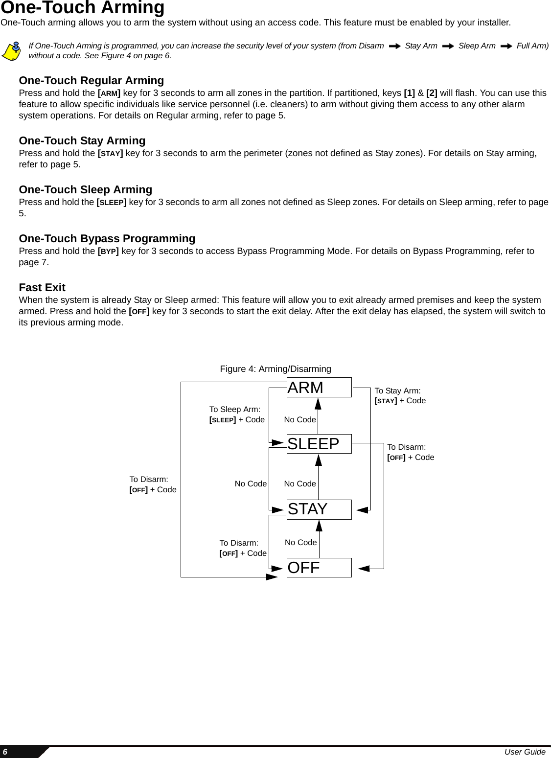  6User GuideOne-Touch ArmingOne-Touch arming allows you to arm the system without using an access code. This feature must be enabled by your installer.If One-Touch Arming is programmed, you can increase the security level of your system (from Disarm     Stay Arm    Sleep Arm    Full Arm) without a code. See Figure 4 on page 6.One-Touch Regular ArmingPress and hold the [ARM] key for 3 seconds to arm all zones in the partition. If partitioned, keys [1] &amp; [2] will flash. You can use this feature to allow specific individuals like service personnel (i.e. cleaners) to arm without giving them access to any other alarm system operations. For details on Regular arming, refer to page 5.One-Touch Stay ArmingPress and hold the [STAY] key for 3 seconds to arm the perimeter (zones not defined as Stay zones). For details on Stay arming, refer to page 5. One-Touch Sleep ArmingPress and hold the [SLEEP] key for 3 seconds to arm all zones not defined as Sleep zones. For details on Sleep arming, refer to page 5. One-Touch Bypass ProgrammingPress and hold the [BYP] key for 3 seconds to access Bypass Programming Mode. For details on Bypass Programming, refer to page 7. Fast ExitWhen the system is already Stay or Sleep armed: This feature will allow you to exit already armed premises and keep the system armed. Press and hold the [OFF] key for 3 seconds to start the exit delay. After the exit delay has elapsed, the system will switch to its previous arming mode.Figure 4: Arming/DisarmingARMSLEEPSTAYOFFNo CodeNo CodeNo CodeTo Disarm: [OFF] + CodeTo Sleep Arm: [SLEEP] + CodeNo CodeTo Disarm: [OFF] + CodeTo Stay Arm: [STAY] + CodeTo Disarm: [OFF] + Code