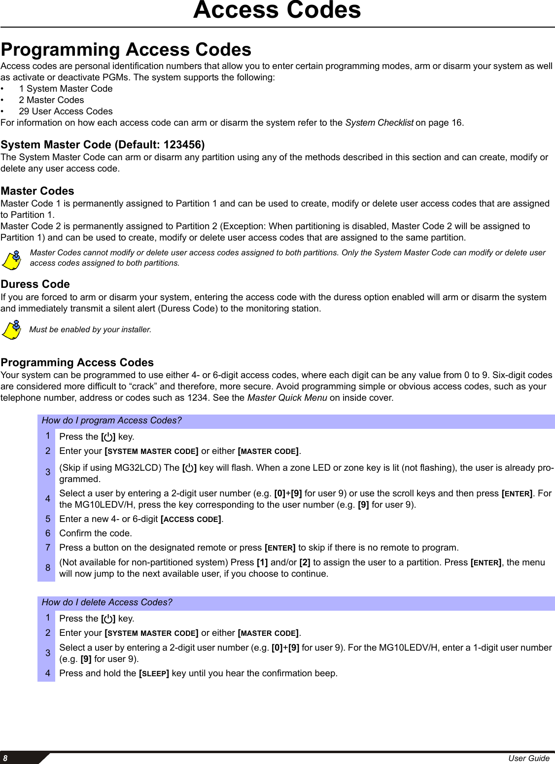  8User GuideAccess CodesProgramming Access CodesAccess codes are personal identification numbers that allow you to enter certain programming modes, arm or disarm your system as well as activate or deactivate PGMs. The system supports the following:•  1 System Master Code•  2 Master Codes •  29 User Access Codes For information on how each access code can arm or disarm the system refer to the System Checklist on page 16. System Master Code (Default: 123456)The System Master Code can arm or disarm any partition using any of the methods described in this section and can create, modify or delete any user access code.Master CodesMaster Code 1 is permanently assigned to Partition 1 and can be used to create, modify or delete user access codes that are assigned to Partition 1. Master Code 2 is permanently assigned to Partition 2 (Exception: When partitioning is disabled, Master Code 2 will be assigned to Partition 1) and can be used to create, modify or delete user access codes that are assigned to the same partition. Master Codes cannot modify or delete user access codes assigned to both partitions. Only the System Master Code can modify or delete user access codes assigned to both partitions. Duress CodeIf you are forced to arm or disarm your system, entering the access code with the duress option enabled will arm or disarm the system and immediately transmit a silent alert (Duress Code) to the monitoring station. Must be enabled by your installer.     Programming Access CodesYour system can be programmed to use either 4- or 6-digit access codes, where each digit can be any value from 0 to 9. Six-digit codes are considered more difficult to “crack” and therefore, more secure. Avoid programming simple or obvious access codes, such as your telephone number, address or codes such as 1234. See the Master Quick Menu on inside cover. How do I program Access Codes?1Press the [] key.2 Enter your [SYSTEM MASTER CODE] or either [MASTER CODE]. 3(Skip if using MG32LCD) The [] key will flash. When a zone LED or zone key is lit (not flashing), the user is already pro-grammed.4Select a user by entering a 2-digit user number (e.g. [0]+[9] for user 9) or use the scroll keys and then press [ENTER]. For the MG10LEDV/H, press the key corresponding to the user number (e.g. [9] for user 9).5 Enter a new 4- or 6-digit [ACCESS CODE].6 Confirm the code. 7 Press a button on the designated remote or press [ENTER] to skip if there is no remote to program. 8(Not available for non-partitioned system) Press [1] and/or [2] to assign the user to a partition. Press [ENTER], the menu will now jump to the next available user, if you choose to continue. How do I delete Access Codes?1Press the [] key.2 Enter your [SYSTEM MASTER CODE] or either [MASTER CODE].3Select a user by entering a 2-digit user number (e.g. [0]+[9] for user 9). For the MG10LEDV/H, enter a 1-digit user number (e.g. [9] for user 9).4 Press and hold the [SLEEP] key until you hear the confirmation beep.