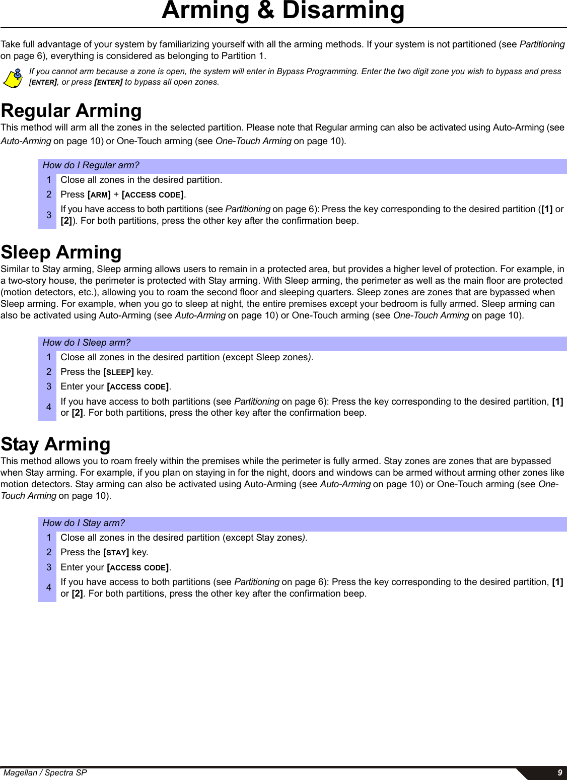  Magellan / Spectra SP 9Arming &amp; DisarmingTake full advantage of your system by familiarizing yourself with all the arming methods. If your system is not partitioned (see Partitioning on page 6), everything is considered as belonging to Partition 1.If you cannot arm because a zone is open, the system will enter in Bypass Programming. Enter the two digit zone you wish to bypass and press [ENTER], or press [ENTER] to bypass all open zones. Regular ArmingThis method will arm all the zones in the selected partition. Please note that Regular arming can also be activated using Auto-Arming (see Auto-Arming on page 10) or One-Touch arming (see One-Touch Arming on page 10).Sleep ArmingSimilar to Stay arming, Sleep arming allows users to remain in a protected area, but provides a higher level of protection. For example, in a two-story house, the perimeter is protected with Stay arming. With Sleep arming, the perimeter as well as the main floor are protected (motion detectors, etc.), allowing you to roam the second floor and sleeping quarters. Sleep zones are zones that are bypassed when Sleep arming. For example, when you go to sleep at night, the entire premises except your bedroom is fully armed. Sleep arming can also be activated using Auto-Arming (see Auto-Arming on page 10) or One-Touch arming (see One-Touch Arming on page 10). Stay ArmingThis method allows you to roam freely within the premises while the perimeter is fully armed. Stay zones are zones that are bypassed when Stay arming. For example, if you plan on staying in for the night, doors and windows can be armed without arming other zones like motion detectors. Stay arming can also be activated using Auto-Arming (see Auto-Arming on page 10) or One-Touch arming (see One-Touch Arming on page 10). How do I Regular arm?1 Close all zones in the desired partition.2Press [ARM] + [ACCESS CODE].3If you have access to both partitions (see Partitioning on page 6): Press the key corresponding to the desired partition ([1] or [2]). For both partitions, press the other key after the confirmation beep. How do I Sleep arm?1 Close all zones in the desired partition (except Sleep zones).2 Press the [SLEEP] key.3 Enter your [ACCESS CODE].4If you have access to both partitions (see Partitioning on page 6): Press the key corresponding to the desired partition, [1] or [2]. For both partitions, press the other key after the confirmation beep. How do I Stay arm?1 Close all zones in the desired partition (except Stay zones).2 Press the [STAY] key.3 Enter your [ACCESS CODE].4If you have access to both partitions (see Partitioning on page 6): Press the key corresponding to the desired partition, [1] or [2]. For both partitions, press the other key after the confirmation beep. 