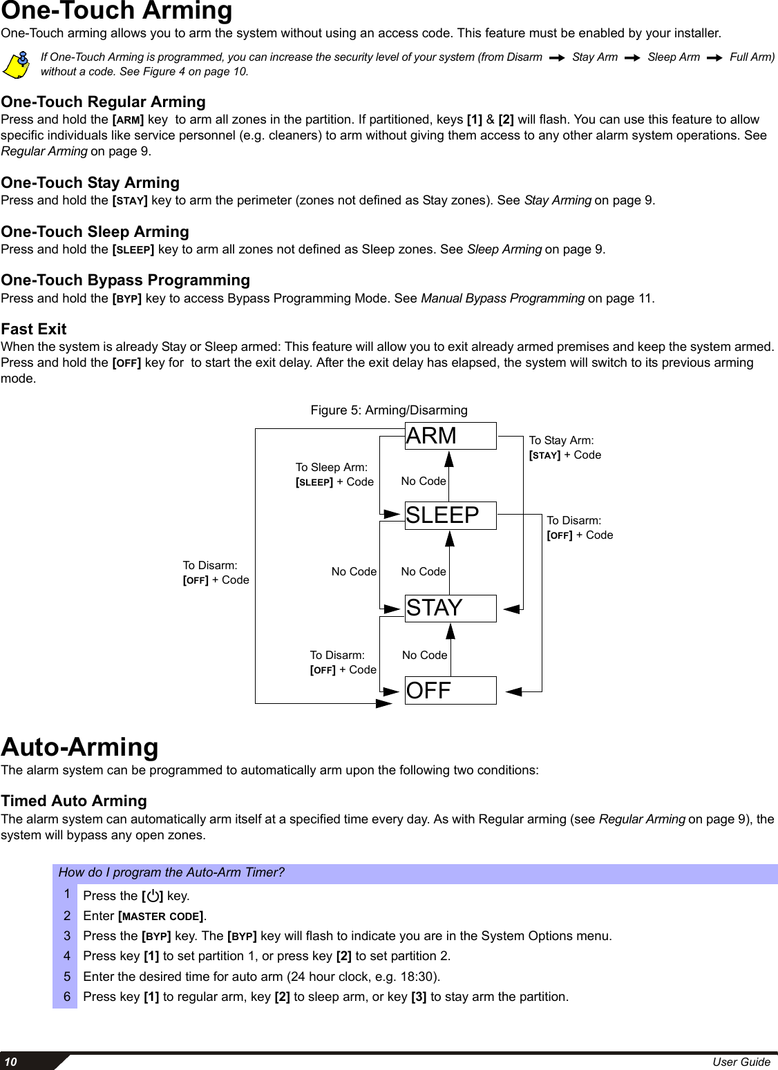  10 User GuideOne-Touch ArmingOne-Touch arming allows you to arm the system without using an access code. This feature must be enabled by your installer.If One-Touch Arming is programmed, you can increase the security level of your system (from Disarm     Stay Arm    Sleep Arm    Full Arm) without a code. See Figure 4 on page 10.One-Touch Regular ArmingPress and hold the [ARM] key  to arm all zones in the partition. If partitioned, keys [1] &amp; [2] will flash. You can use this feature to allow specific individuals like service personnel (e.g. cleaners) to arm without giving them access to any other alarm system operations. See Regular Arming on page 9.One-Touch Stay ArmingPress and hold the [STAY] key to arm the perimeter (zones not defined as Stay zones). See Stay Arming on page 9. One-Touch Sleep ArmingPress and hold the [SLEEP] key to arm all zones not defined as Sleep zones. See Sleep Arming on page 9.One-Touch Bypass ProgrammingPress and hold the [BYP] key to access Bypass Programming Mode. See Manual Bypass Programming on page 11. Fast ExitWhen the system is already Stay or Sleep armed: This feature will allow you to exit already armed premises and keep the system armed. Press and hold the [OFF] key for  to start the exit delay. After the exit delay has elapsed, the system will switch to its previous arming mode.Figure 5: Arming/DisarmingAuto-ArmingThe alarm system can be programmed to automatically arm upon the following two conditions: Timed Auto ArmingThe alarm system can automatically arm itself at a specified time every day. As with Regular arming (see Regular Arming on page 9), the system will bypass any open zones. How do I program the Auto-Arm Timer?1Press the [] key.2 Enter [MASTER CODE].3 Press the [BYP] key. The [BYP] key will flash to indicate you are in the System Options menu.4 Press key [1] to set partition 1, or press key [2] to set partition 2. 5 Enter the desired time for auto arm (24 hour clock, e.g. 18:30).6 Press key [1] to regular arm, key [2] to sleep arm, or key [3] to stay arm the partition.ARMSLEEPSTAYOFFNo CodeNo CodeNo CodeTo Disarm: [OFF] + CodeTo Sleep Arm: [SLEEP] + CodeNo CodeTo Disarm: [OFF] + CodeTo Stay A r m : [STAY] + CodeTo Disarm: [OFF] + Code