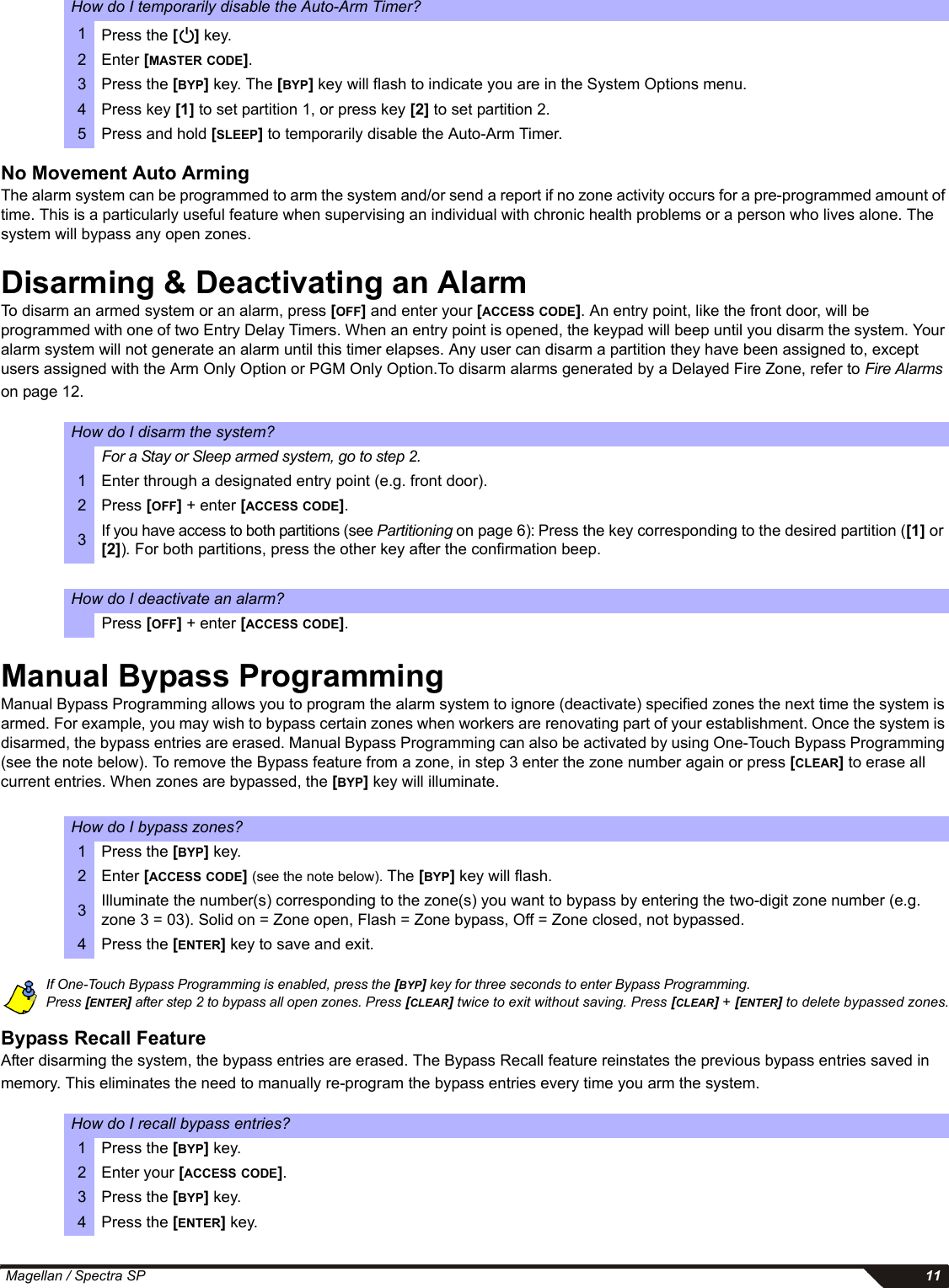  Magellan / Spectra SP 11No Movement Auto ArmingThe alarm system can be programmed to arm the system and/or send a report if no zone activity occurs for a pre-programmed amount of time. This is a particularly useful feature when supervising an individual with chronic health problems or a person who lives alone. The system will bypass any open zones. Disarming &amp; Deactivating an Alarm To disarm an armed system or an alarm, press [OFF] and enter your [ACCESS CODE]. An entry point, like the front door, will be programmed with one of two Entry Delay Timers. When an entry point is opened, the keypad will beep until you disarm the system. Your alarm system will not generate an alarm until this timer elapses. Any user can disarm a partition they have been assigned to, except users assigned with the Arm Only Option or PGM Only Option.To disarm alarms generated by a Delayed Fire Zone, refer to Fire Alarms on page 12.Manual Bypass ProgrammingManual Bypass Programming allows you to program the alarm system to ignore (deactivate) specified zones the next time the system is armed. For example, you may wish to bypass certain zones when workers are renovating part of your establishment. Once the system is disarmed, the bypass entries are erased. Manual Bypass Programming can also be activated by using One-Touch Bypass Programming (see the note below). To remove the Bypass feature from a zone, in step 3 enter the zone number again or press [CLEAR] to erase all current entries. When zones are bypassed, the [BYP] key will illuminate.If One-Touch Bypass Programming is enabled, press the [BYP] key for three seconds to enter Bypass Programming.Press [ENTER] after step 2 to bypass all open zones. Press [CLEAR] twice to exit without saving. Press [CLEAR] + [ENTER] to delete bypassed zones.Bypass Recall FeatureAfter disarming the system, the bypass entries are erased. The Bypass Recall feature reinstates the previous bypass entries saved in memory. This eliminates the need to manually re-program the bypass entries every time you arm the system.How do I temporarily disable the Auto-Arm Timer?1Press the [] key.2 Enter [MASTER CODE].3 Press the [BYP] key. The [BYP] key will flash to indicate you are in the System Options menu.4 Press key [1] to set partition 1, or press key [2] to set partition 2. 5 Press and hold [SLEEP] to temporarily disable the Auto-Arm Timer.How do I disarm the system?For a Stay or Sleep armed system, go to step 2.1 Enter through a designated entry point (e.g. front door). 2Press [OFF] + enter [ACCESS CODE].3If you have access to both partitions (see Partitioning on page 6): Press the key corresponding to the desired partition ([1] or [2]). For both partitions, press the other key after the confirmation beep. How do I deactivate an alarm?Press [OFF] + enter [ACCESS CODE].How do I bypass zones?1 Press the [BYP] key. 2 Enter [ACCESS CODE] (see the note below). The [BYP] key will flash.3Illuminate the number(s) corresponding to the zone(s) you want to bypass by entering the two-digit zone number (e.g. zone 3 = 03). Solid on = Zone open, Flash = Zone bypass, Off = Zone closed, not bypassed.4 Press the [ENTER] key to save and exit.How do I recall bypass entries?1 Press the [BYP] key.2 Enter your [ACCESS CODE].3 Press the [BYP] key. 4 Press the [ENTER] key.