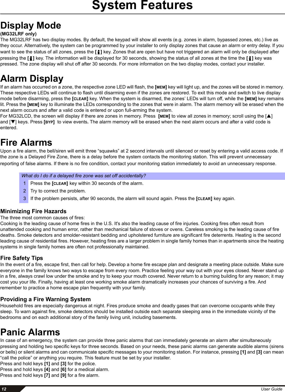  12 User GuideSystem FeaturesDisplay Mode(MG32LRF only)The MG32LRF has two display modes. By default, the keypad will show all events (e.g. zones in alarm, bypassed zones, etc.) live as they occur. Alternatively, the system can be programmed by your installer to only display zones that cause an alarm or entry delay. If you want to see the status of all zones, press the [] key. Zones that are open but have not triggered an alarm will only be displayed after pressing the [] key. The information will be displayed for 30 seconds, showing the status of all zones at the time the [] key was pressed. The zone display will shut off after 30 seconds. For more information on the two display modes, contact your installer.Alarm DisplayIf an alarm has occurred on a zone, the respective zone LED will flash, the [MEM] key will light up, and the zones will be stored in memory. These respective LEDs will continue to flash until disarming even if the zones are restored. To exit this mode and switch to live display mode before disarming, press the [CLEAR] key. When the system is disarmed, the zones’ LEDs will turn off, while the [MEM] key remains lit. Press the [MEM] key to illuminate the LEDs corresponding to the zones that were in alarm. The alarm memory will be erased when the next alarm occurs and after a valid code is entered or upon full-arming the system.For MG32LCD, the screen will display if there are zones in memory. Press  [MEM] to view all zones in memory; scroll using the [S] and [T] keys. Press [BYP]  to view events. The alarm memory will be erased when the next alarm occurs and after a valid code is entered.Fire AlarmsUpon a fire alarm, the bell/siren will emit three “squawks” at 2 second intervals until silenced or reset by entering a valid access code. If the zone is a Delayed Fire Zone, there is a delay before the system contacts the monitoring station. This will prevent unnecessary reporting of false alarms. If there is no fire condition, contact your monitoring station immediately to avoid an unnecessary response.Minimizing Fire HazardsThe three most common causes of fires:Cooking is the leading cause of home fires in the U.S. It&apos;s also the leading cause of fire injuries. Cooking fires often result from unattended cooking and human error, rather than mechanical failure of stoves or ovens. Careless smoking is the leading cause of fire deaths. Smoke detectors and smolder-resistant bedding and upholstered furniture are significant fire deterrents. Heating is the second leading cause of residential fires. However, heating fires are a larger problem in single family homes than in apartments since the heating systems in single family homes are often not professionally maintained.Fire Safety Tips In the event of a fire, escape first, then call for help. Develop a home fire escape plan and designate a meeting place outside. Make sure everyone in the family knows two ways to escape from every room. Practice feeling your way out with your eyes closed. Never stand up in a fire, always crawl low under the smoke and try to keep your mouth covered. Never return to a burning building for any reason; it may cost you your life. Finally, having at least one working smoke alarm dramatically increases your chances of surviving a fire. And remember to practice a home escape plan frequently with your family.Providing a Fire Warning SystemHousehold fires are especially dangerous at night. Fires produce smoke and deadly gases that can overcome occupants while they sleep. To warn against fire, smoke detectors should be installed outside each separate sleeping area in the immediate vicinity of the bedrooms and on each additional story of the family living unit, including basements.Panic AlarmsIn case of an emergency, the system can provide three panic alarms that can immediately generate an alarm after simultaneously pressing and holding two specific keys for three seconds. Based on your needs, these panic alarms can generate audible alarms (sirens or bells) or silent alarms and can communicate specific messages to your monitoring station. For instance, pressing [1] and [3] can mean “call the police” or anything you require. This feature must be set by your installer. Press and hold keys [1] and [3] for the police. Press and hold keys [4] and [6] for a medical alarm. Press and hold keys [7] and [9] for a fire alarm.What do I do if a delayed fire zone was set off accidentally?1Press the [CLEAR] key within 30 seconds of the alarm. 2 Try to correct the problem.3If the problem persists, after 90 seconds, the alarm will sound again. Press the [CLEAR] key again.