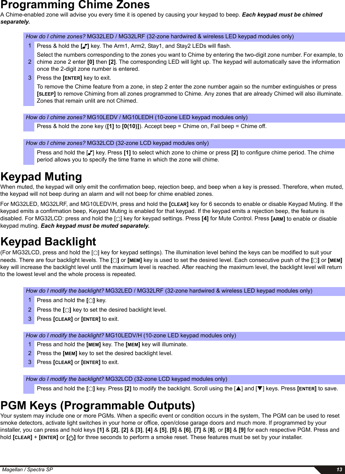  Magellan / Spectra SP 13Programming Chime Zones A Chime-enabled zone will advise you every time it is opened by causing your keypad to beep. Each keypad must be chimed separately.Keypad MutingWhen muted, the keypad will only emit the confirmation beep, rejection beep, and beep when a key is pressed. Therefore, when muted, the keypad will not beep during an alarm and will not beep for chime enabled zones. For MG32LED, MG32LRF, and MG10LEDV/H, press and hold the [CLEAR] key for 6 seconds to enable or disable Keypad Muting. If the keypad emits a confirmation beep, Keypad Muting is enabled for that keypad. If the keypad emits a rejection beep, the feature is disabled. For MG32LCD: press and hold the [ ] key for keypad settings. Press [4] for Mute Control. Press [ARM] to enable or disable keypad muting. Each keypad must be muted separately.Keypad Backlight (For MG32LCD, press and hold the [ ] key for keypad settings). The illumination level behind the keys can be modified to suit your needs. There are four backlight levels. The [] or [MEM] key is used to set the desired level. Each consecutive push of the [] or [MEM] key will increase the backlight level until the maximum level is reached. After reaching the maximum level, the backlight level will return to the lowest level and the whole process is repeated. PGM Keys (Programmable Outputs) Your system may include one or more PGMs. When a specific event or condition occurs in the system, The PGM can be used to reset smoke detectors, activate light switches in your home or office, open/close garage doors and much more. If programmed by your installer, you can press and hold keys [1] &amp; [2], [2] &amp; [3], [4] &amp; [5], [5] &amp; [6], [7] &amp; [8], or [8] &amp; [9] for each respective PGM. Press and hold [CLEAR] + [ENTER] or [] for three seconds to perform a smoke reset. These features must be set by your installer. How do I chime zones? MG32LED / MG32LRF (32-zone hardwired &amp; wireless LED keypad modules only)1Press &amp; hold the [] key. The Arm1, Arm2, Stay1, and Stay2 LEDs will flash. 2Select the numbers corresponding to the zones you want to Chime by entering the two-digit zone number. For example, to chime zone 2 enter [0] then [2]. The corresponding LED will light up. The keypad will automatically save the information once the 2-digit zone number is entered.3 Press the [ENTER] key to exit.To remove the Chime feature from a zone, in step 2 enter the zone number again so the number extinguishes or press [SLEEP] to remove Chiming from all zones programmed to Chime. Any zones that are already Chimed will also illuminate. Zones that remain unlit are not Chimed.How do I chime zones? MG10LEDV / MG10LEDH (10-zone LED keypad modules only)Press &amp; hold the zone key ([1] to [0(10)]). Accept beep = Chime on, Fail beep = Chime off.How do I chime zones? MG32LCD (32-zone LCD keypad modules only)Press and hold the [ ] key. Press [1] to select which zone to chime or press [2] to configure chime period. The chime period allows you to specify the time frame in which the zone will chime.How do I modify the backlight? MG32LED / MG32LRF (32-zone hardwired &amp; wireless LED keypad modules only)1Press and hold the [] key. 2Press the [] key to set the desired backlight level.3Press [CLEAR] or [ENTER] to exit.How do I modify the backlight? MG10LEDV/H (10-zone LED keypad modules only)1 Press and hold the [MEM] key. The [MEM] key will illuminate.2 Press the [MEM] key to set the desired backlight level.3Press [CLEAR] or [ENTER] to exit.How do I modify the backlight? MG32LCD (32-zone LCD keypad modules only)Press and hold the [] key. Press [2] to modify the backlight. Scroll using the [S] and [T] keys. Press [ENTER] to save.