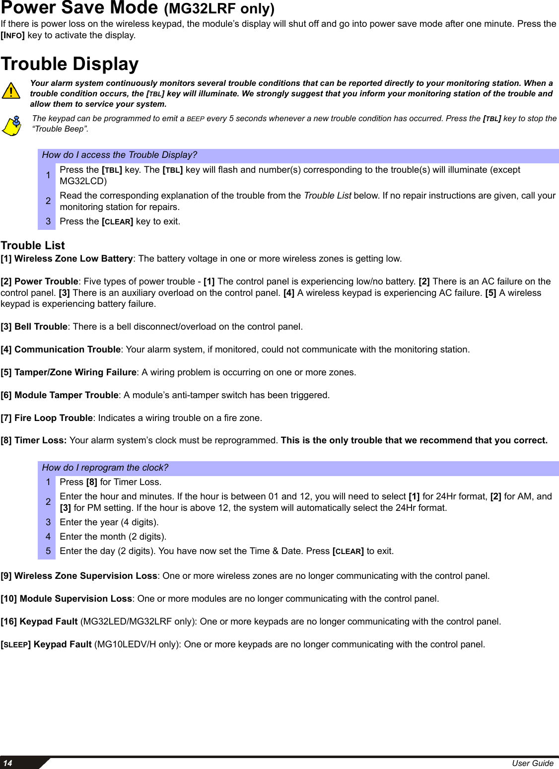  14 User GuidePower Save Mode (MG32LRF only)If there is power loss on the wireless keypad, the module’s display will shut off and go into power save mode after one minute. Press the [INFO] key to activate the display. Trouble DisplayYour alarm system continuously monitors several trouble conditions that can be reported directly to your monitoring station. When a trouble condition occurs, the [TBL] key will illuminate. We strongly suggest that you inform your monitoring station of the trouble and allow them to service your system.The keypad can be programmed to emit a BEEP every 5 seconds whenever a new trouble condition has occurred. Press the [TBL] key to stop the “Trouble Beep”.Trouble List[1] Wireless Zone Low Battery: The battery voltage in one or more wireless zones is getting low. [2] Power Trouble: Five types of power trouble - [1] The control panel is experiencing low/no battery. [2] There is an AC failure on the control panel. [3] There is an auxiliary overload on the control panel. [4] A wireless keypad is experiencing AC failure. [5] A wireless keypad is experiencing battery failure.[3] Bell Trouble: There is a bell disconnect/overload on the control panel.[4] Communication Trouble: Your alarm system, if monitored, could not communicate with the monitoring station. [5] Tamper/Zone Wiring Failure: A wiring problem is occurring on one or more zones.[6] Module Tamper Trouble: A module’s anti-tamper switch has been triggered.[7] Fire Loop Trouble: Indicates a wiring trouble on a fire zone.[8] Timer Loss: Your alarm system’s clock must be reprogrammed. This is the only trouble that we recommend that you correct.[9] Wireless Zone Supervision Loss: One or more wireless zones are no longer communicating with the control panel.   [10] Module Supervision Loss: One or more modules are no longer communicating with the control panel.[16] Keypad Fault (MG32LED/MG32LRF only): One or more keypads are no longer communicating with the control panel.[SLEEP] Keypad Fault (MG10LEDV/H only): One or more keypads are no longer communicating with the control panel.How do I access the Trouble Display?1Press the [TBL] key. The [TBL] key will flash and number(s) corresponding to the trouble(s) will illuminate (except MG32LCD)2Read the corresponding explanation of the trouble from the Trouble List below. If no repair instructions are given, call your monitoring station for repairs.3 Press the [CLEAR] key to exit.How do I reprogram the clock?1Press [8] for Timer Loss.2Enter the hour and minutes. If the hour is between 01 and 12, you will need to select [1] for 24Hr format, [2] for AM, and [3] for PM setting. If the hour is above 12, the system will automatically select the 24Hr format. 3 Enter the year (4 digits). 4 Enter the month (2 digits). 5 Enter the day (2 digits). You have now set the Time &amp; Date. Press [CLEAR] to exit.