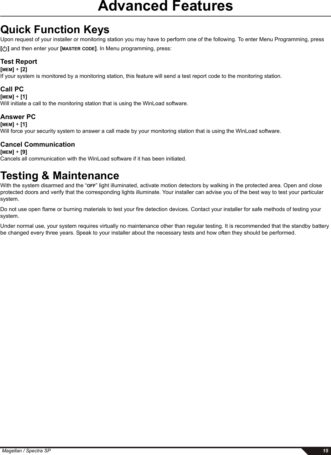  Magellan / Spectra SP 15Advanced FeaturesQuick Function Keys Upon request of your installer or monitoring station you may have to perform one of the following. To enter Menu Programming, press [] and then enter your [MASTER CODE]. In Menu programming, press:Test Report[MEM] + [2]If your system is monitored by a monitoring station, this feature will send a test report code to the monitoring station. Call PC[MEM] + [1]Will initiate a call to the monitoring station that is using the WinLoad software.Answer PC[MEM] + [1]Will force your security system to answer a call made by your monitoring station that is using the WinLoad software.Cancel Communication[MEM] + [9]Cancels all communication with the WinLoad software if it has been initiated.Testing &amp; MaintenanceWith the system disarmed and the “OFF” light illuminated, activate motion detectors by walking in the protected area. Open and close protected doors and verify that the corresponding lights illuminate. Your installer can advise you of the best way to test your particular system.Do not use open flame or burning materials to test your fire detection devices. Contact your installer for safe methods of testing your system.Under normal use, your system requires virtually no maintenance other than regular testing. It is recommended that the standby battery be changed every three years. Speak to your installer about the necessary tests and how often they should be performed.