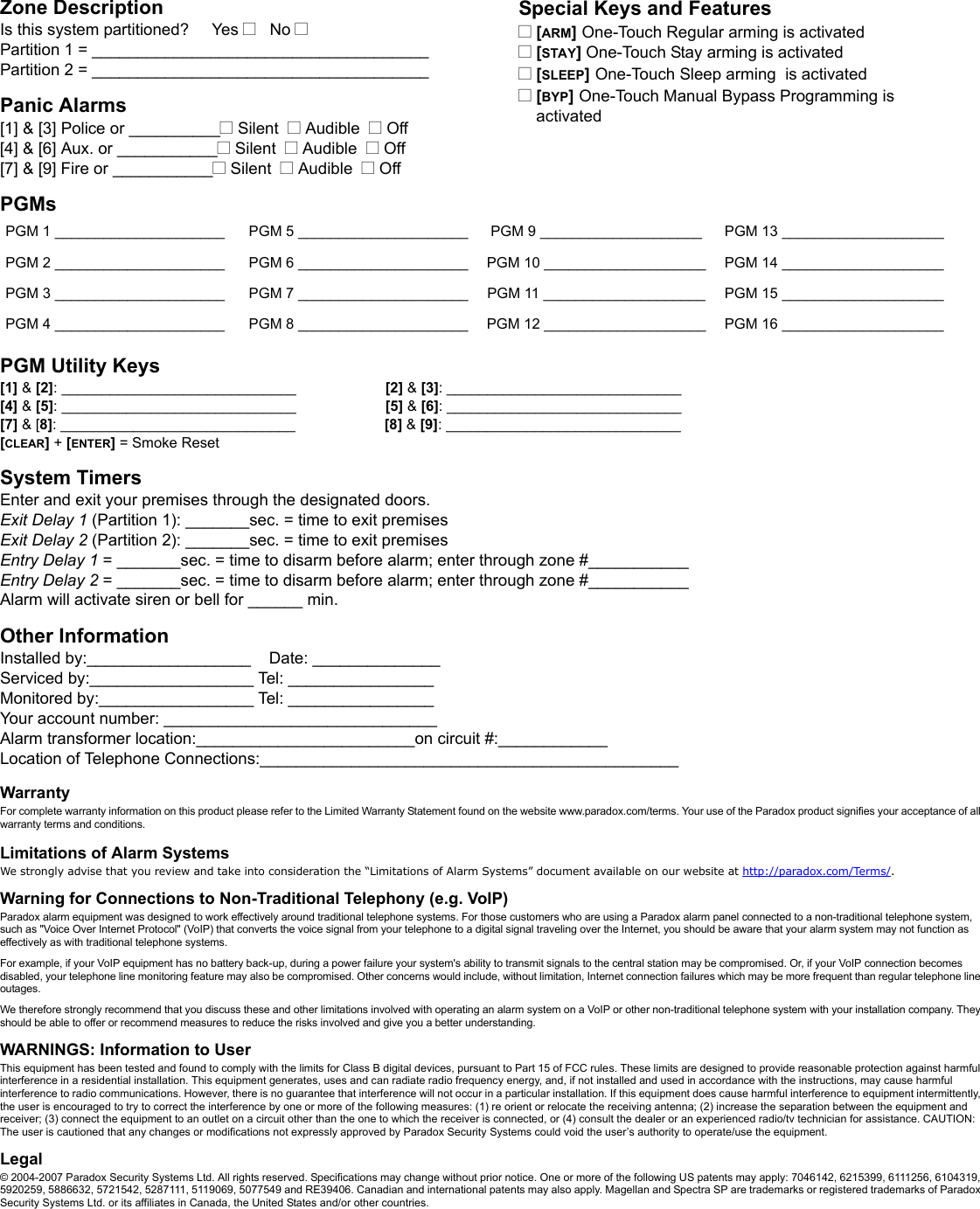 Zone DescriptionIs this system partitioned?     Yes N   No NPartition 1 = _____________________________________Partition 2 = _____________________________________Panic Alarms[1] &amp; [3] Police or __________N Silent  N Audible  N Off[4] &amp; [6] Aux. or ___________N Silent  N Audible  N Off[7] &amp; [9] Fire or ___________N Silent  N Audible  N OffPGMsPGM Utility Keys[1] &amp; [2]: _____________________________                      [2] &amp; [3]: _____________________________[4] &amp; [5]: _____________________________                      [5] &amp; [6]: _____________________________[7] &amp; [8]: _____________________________                      [8] &amp; [9]: _____________________________[CLEAR] + [ENTER] = Smoke ResetSystem TimersEnter and exit your premises through the designated doors. Exit Delay 1 (Partition 1): _______sec. = time to exit premises Exit Delay 2 (Partition 2): _______sec. = time to exit premises Entry Delay 1 = _______sec. = time to disarm before alarm; enter through zone #___________Entry Delay 2 = _______sec. = time to disarm before alarm; enter through zone #___________Alarm will activate siren or bell for ______ min.Other InformationInstalled by:__________________    Date: ______________Serviced by:__________________ Tel: ________________Monitored by:_________________ Tel: ________________Your account number: ______________________________Alarm transformer location:________________________on circuit #:____________Location of Telephone Connections:______________________________________________WarrantyFor complete warranty information on this product please refer to the Limited Warranty Statement found on the website www.paradox.com/terms. Your use of the Paradox product signifies your acceptance of all warranty terms and conditions.Limitations of Alarm SystemsWe strongly advise that you review and take into consideration the “Limitations of Alarm Systems” document available on our website at http://paradox.com/Terms/.  Warning for Connections to Non-Traditional Telephony (e.g. VoIP)Paradox alarm equipment was designed to work effectively around traditional telephone systems. For those customers who are using a Paradox alarm panel connected to a non-traditional telephone system, such as &quot;Voice Over Internet Protocol&quot; (VoIP) that converts the voice signal from your telephone to a digital signal traveling over the Internet, you should be aware that your alarm system may not function as effectively as with traditional telephone systems. For example, if your VoIP equipment has no battery back-up, during a power failure your system&apos;s ability to transmit signals to the central station may be compromised. Or, if your VoIP connection becomes disabled, your telephone line monitoring feature may also be compromised. Other concerns would include, without limitation, Internet connection failures which may be more frequent than regular telephone line outages.We therefore strongly recommend that you discuss these and other limitations involved with operating an alarm system on a VoIP or other non-traditional telephone system with your installation company. They should be able to offer or recommend measures to reduce the risks involved and give you a better understanding. WARNINGS: Information to UserThis equipment has been tested and found to comply with the limits for Class B digital devices, pursuant to Part 15 of FCC rules. These limits are designed to provide reasonable protection against harmful interference in a residential installation. This equipment generates, uses and can radiate radio frequency energy, and, if not installed and used in accordance with the instructions, may cause harmful interference to radio communications. However, there is no guarantee that interference will not occur in a particular installation. If this equipment does cause harmful interference to equipment intermittently, the user is encouraged to try to correct the interference by one or more of the following measures: (1) re orient or relocate the receiving antenna; (2) increase the separation between the equipment and receiver; (3) connect the equipment to an outlet on a circuit other than the one to which the receiver is connected, or (4) consult the dealer or an experienced radio/tv technician for assistance. CAUTION: The user is cautioned that any changes or modifications not expressly approved by Paradox Security Systems could void the user’s authority to operate/use the equipment.Legal© 2004-2007 Paradox Security Systems Ltd. All rights reserved. Specifications may change without prior notice. One or more of the following US patents may apply: 7046142, 6215399, 6111256, 6104319, 5920259, 5886632, 5721542, 5287111, 5119069, 5077549 and RE39406. Canadian and international patents may also apply. Magellan and Spectra SP are trademarks or registered trademarks of Paradox Security Systems Ltd. or its affiliates in Canada, the United States and/or other countries.PGM 1 _____________________ PGM 5 _____________________ PGM 9 ____________________ PGM 13 ____________________PGM 2 _____________________ PGM 6 _____________________ PGM 10 ____________________ PGM 14 ____________________PGM 3 _____________________ PGM 7 _____________________ PGM 11 ____________________ PGM 15 ____________________PGM 4 _____________________ PGM 8 _____________________ PGM 12 ____________________ PGM 16 ____________________Special Keys and FeaturesN [ARM] One-Touch Regular arming is activatedN [STAY] One-Touch Stay arming is activatedN [SLEEP] One-Touch Sleep arming  is activatedN [BYP] One-Touch Manual Bypass Programming is activated