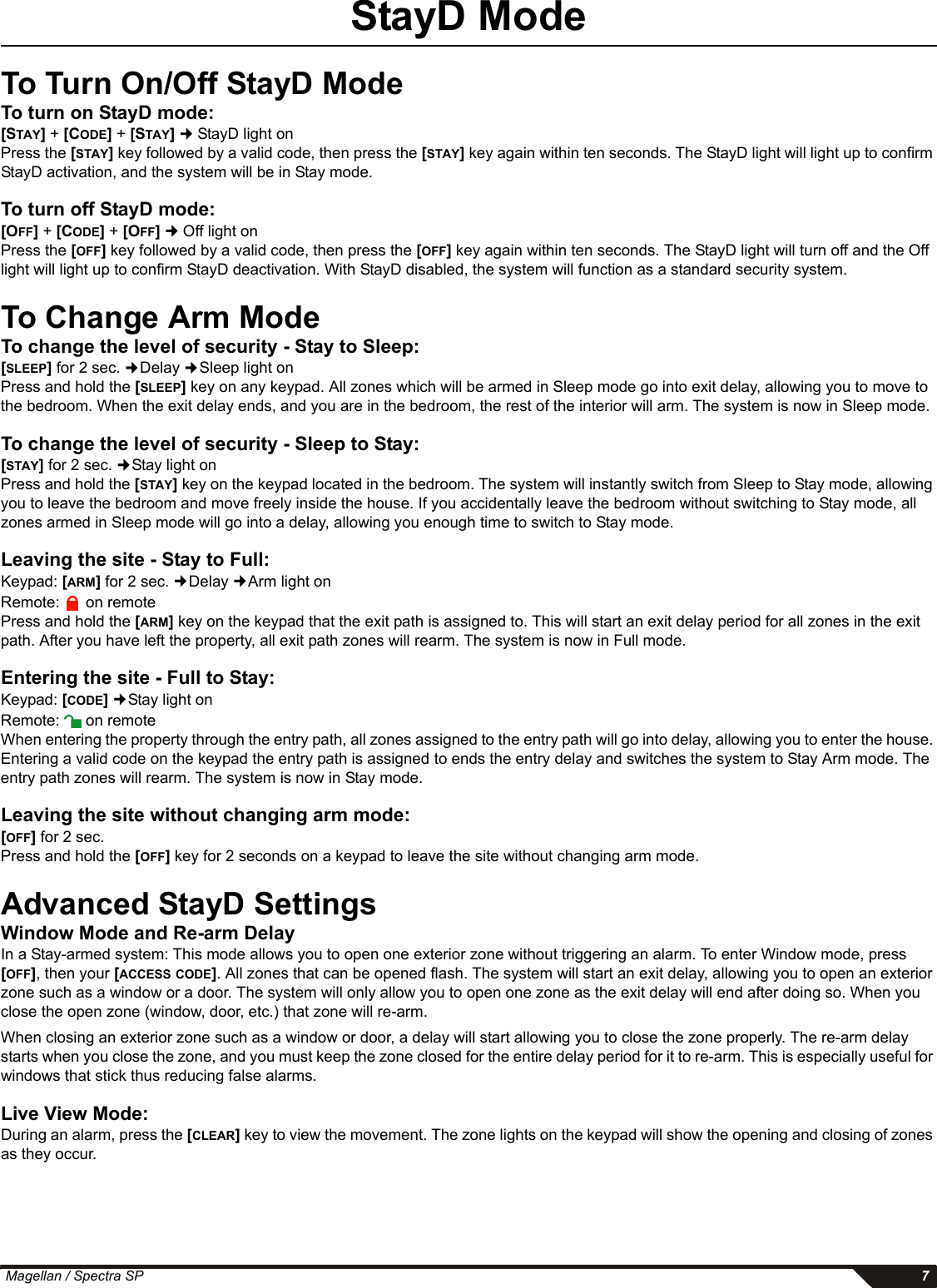  Magellan / Spectra SP 7StayD ModeTo Turn On/Off StayD ModeTo turn on StayD mode: [STAY] + [CODE] + [STAY]  StayD light onPress the [STAY] key followed by a valid code, then press the [STAY] key again within ten seconds. The StayD light will light up to confirm StayD activation, and the system will be in Stay mode.To turn off StayD mode:      [OFF] + [CODE] + [OFF]  Off light onPress the [OFF] key followed by a valid code, then press the [OFF] key again within ten seconds. The StayD light will turn off and the Off light will light up to confirm StayD deactivation. With StayD disabled, the system will function as a standard security system.To Change Arm ModeTo change the level of security - Stay to Sleep:[SLEEP] for 2 sec. Delay Sleep light onPress and hold the [SLEEP] key on any keypad. All zones which will be armed in Sleep mode go into exit delay, allowing you to move to the bedroom. When the exit delay ends, and you are in the bedroom, the rest of the interior will arm. The system is now in Sleep mode.To change the level of security - Sleep to Stay:[STAY] for 2 sec. Stay light onPress and hold the [STAY] key on the keypad located in the bedroom. The system will instantly switch from Sleep to Stay mode, allowing you to leave the bedroom and move freely inside the house. If you accidentally leave the bedroom without switching to Stay mode, all zones armed in Sleep mode will go into a delay, allowing you enough time to switch to Stay mode.Leaving the site - Stay to Full:Keypad: [ARM] for 2 sec. Delay Arm light onRemote:  on remotePress and hold the [ARM] key on the keypad that the exit path is assigned to. This will start an exit delay period for all zones in the exit path. After you have left the property, all exit path zones will rearm. The system is now in Full mode.Entering the site - Full to Stay:Keypad: [CODE] Stay light onRemote:  on remoteWhen entering the property through the entry path, all zones assigned to the entry path will go into delay, allowing you to enter the house. Entering a valid code on the keypad the entry path is assigned to ends the entry delay and switches the system to Stay Arm mode. The entry path zones will rearm. The system is now in Stay mode. Leaving the site without changing arm mode:[OFF] for 2 sec.Press and hold the [OFF] key for 2 seconds on a keypad to leave the site without changing arm mode.Advanced StayD SettingsWindow Mode and Re-arm DelayIn a Stay-armed system: This mode allows you to open one exterior zone without triggering an alarm. To enter Window mode, press [OFF], then your [ACCESS CODE]. All zones that can be opened flash. The system will start an exit delay, allowing you to open an exterior zone such as a window or a door. The system will only allow you to open one zone as the exit delay will end after doing so. When you close the open zone (window, door, etc.) that zone will re-arm.When closing an exterior zone such as a window or door, a delay will start allowing you to close the zone properly. The re-arm delay starts when you close the zone, and you must keep the zone closed for the entire delay period for it to re-arm. This is especially useful for windows that stick thus reducing false alarms.Live View Mode:During an alarm, press the [CLEAR] key to view the movement. The zone lights on the keypad will show the opening and closing of zones as they occur. 