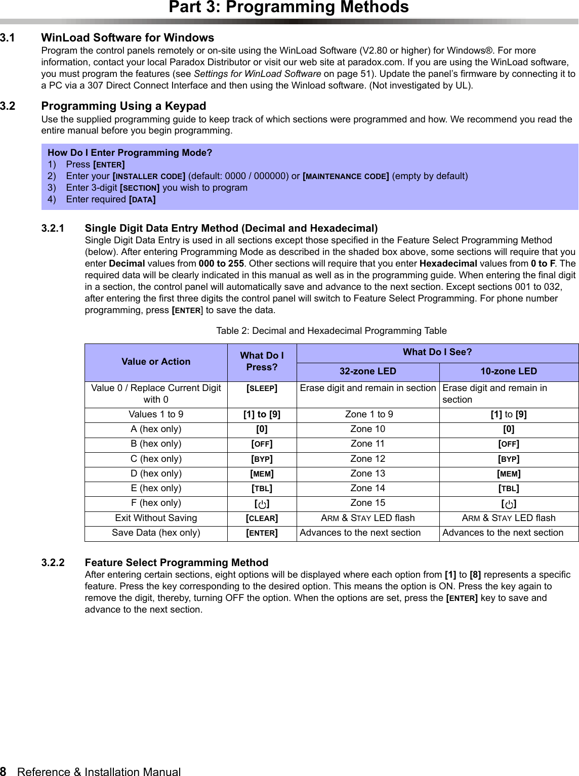 8   Reference &amp; Installation Manual   Part 3: Programming Methods3.1 WinLoad Software for WindowsProgram the control panels remotely or on-site using the WinLoad Software (V2.80 or higher) for Windows®. For more information, contact your local Paradox Distributor or visit our web site at paradox.com. If you are using the WinLoad software, you must program the features (see Settings for WinLoad Software on page 51). Update the panel’s firmware by connecting it to a PC via a 307 Direct Connect Interface and then using the Winload software. (Not investigated by UL).3.2 Programming Using a KeypadUse the supplied programming guide to keep track of which sections were programmed and how. We recommend you read the entire manual before you begin programming. 3.2.1 Single Digit Data Entry Method (Decimal and Hexadecimal)Single Digit Data Entry is used in all sections except those specified in the Feature Select Programming Method (below). After entering Programming Mode as described in the shaded box above, some sections will require that you enter Decimal values from 000 to 255. Other sections will require that you enter Hexadecimal values from 0 to F. The required data will be clearly indicated in this manual as well as in the programming guide. When entering the final digit in a section, the control panel will automatically save and advance to the next section. Except sections 001 to 032, after entering the first three digits the control panel will switch to Feature Select Programming. For phone number programming, press [ENTER] to save the data.  3.2.2 Feature Select Programming MethodAfter entering certain sections, eight options will be displayed where each option from [1] to [8] represents a specific feature. Press the key corresponding to the desired option. This means the option is ON. Press the key again to remove the digit, thereby, turning OFF the option. When the options are set, press the [ENTER] key to save and advance to the next section.How Do I Enter Programming Mode?1) Press [ENTER]2) Enter your [INSTALLER CODE] (default: 0000 / 000000) or [MAINTENANCE CODE] (empty by default)3) Enter 3-digit [SECTION] you wish to program4) Enter required [DATA] Table 2: Decimal and Hexadecimal Programming TableValue or Action What Do I Press?What Do I See?32-zone LED 10-zone LEDValue 0 / Replace Current Digit with 0[SLEEP]Erase digit and remain in section Erase digit and remain in sectionValues 1 to 9 [1] to [9]  Zone 1 to 9 [1] to [9]A (hex only) [0] Zone 10 [0]B (hex only) [OFF]Zone 11 [OFF]C (hex only) [BYP]Zone 12 [BYP]D (hex only) [MEM]Zone 13 [MEM]E (hex only) [TBL]  Zone 14 [TBL] F (hex only) []  Zone 15 [] Exit Without Saving [CLEAR]ARM &amp; STAY LED flash ARM &amp; STAY LED flashSave Data (hex only) [ENTER]Advances to the next section Advances to the next section