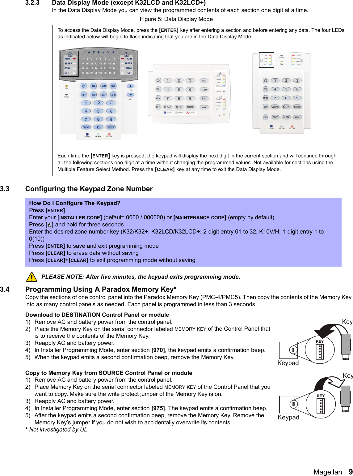 Magellan   93.2.3 Data Display Mode (except K32LCD and K32LCD+)In the Data Display Mode you can view the programmed contents of each section one digit at a time. Figure 5: Data Display Mode3.3 Configuring the Keypad Zone NumberPLEASE NOTE: After five minutes, the keypad exits programming mode.3.4 Programming Using A Paradox Memory Key*Copy the sections of one control panel into the Paradox Memory Key (PMC-4/PMC5). Then copy the contents of the Memory Key into as many control panels as needed. Each panel is programmed in less than 3 seconds.Download to DESTINATION Control Panel or module1) Remove AC and battery power from the control panel.2) Place the Memory Key on the serial connector labeled MEMORY KEY of the Control Panel that is to receive the contents of the Memory Key.3) Reapply AC and battery power. 4) In Installer Programming Mode, enter section [970], the keypad emits a confirmation beep. 5) When the keypad emits a second confirmation beep, remove the Memory Key.Copy to Memory Key from SOURCE Control Panel or module1) Remove AC and battery power from the control panel.2) Place Memory Key on the serial connector labeled MEMORY KEY of the Control Panel that you want to copy. Make sure the write protect jumper of the Memory Key is on.3) Reapply AC and battery power.4) In Installer Programming Mode, enter section [975]. The keypad emits a confirmation beep.5) After the keypad emits a second confirmation beep, remove the Memory Key. Remove the Memory Key’s jumper if you do not wish to accidentally overwrite its contents.* Not investigated by ULHow Do I Configure The Keypad?Press [ENTER]Enter your [INSTALLER CODE] (default: 0000 / 000000) or [MAINTENANCE CODE] (empty by default)Press [] and hold for three secondsEnter the desired zone number key (K32/K32+, K32LCD/K32LCD+: 2-digit entry 01 to 32, K10V/H: 1-digit entry 1 to 0(10)) Press [ENTER] to save and exit programming modePress [CLEAR] to erase data without savingPress [CLEAR]+[CLEAR] to exit programming mode without savingTo access the Data Display Mode, press the [ENTER] key after entering a section and before entering any data. The four LEDs as indicated below will begin to flash indicating that you are in the Data Display Mode.Each time the [ENTER] key is pressed, the keypad will display the next digit in the current section and will continue through all the following sections one digit at a time without changing the programmed values. Not available for sections using the Multiple Feature Select Method. Press the [CLEAR] key at any time to exit the Data Display Mode.