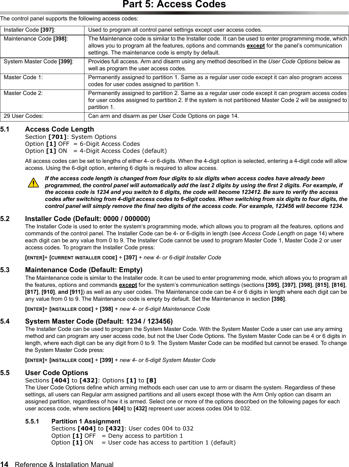 14   Reference &amp; Installation Manual   Part 5: Access CodesThe control panel supports the following access codes:5.1 Access Code LengthSection [701]: System OptionsOption [1] OFF = 6-Digit Access Codes Option [1] ON = 4-Digit Access Codes (default)All access codes can be set to lengths of either 4- or 6-digits. When the 4-digit option is selected, entering a 4-digit code will allow access. Using the 6-digit option, entering 6 digits is required to allow access.If the access code length is changed from four digits to six digits when access codes have already been programmed, the control panel will automatically add the last 2 digits by using the first 2 digits. For example, if the access code is 1234 and you switch to 6 digits, the code will become 123412. Be sure to verify the access codes after switching from 4-digit access codes to 6-digit codes. When switching from six digits to four digits, the control panel will simply remove the final two digits of the access code. For example, 123456 will become 1234. 5.2 Installer Code (Default: 0000 / 000000) The Installer Code is used to enter the system‘s programming mode, which allows you to program all the features, options and commands of the control panel. The Installer Code can be 4- or 6-digits in length (see Access Code Length on page 14) where each digit can be any value from 0 to 9. The Installer Code cannot be used to program Master Code 1, Master Code 2 or user access codes. To program the Installer Code press:[ENTER]+ [CURRENT INSTALLER CODE] + [397] + new 4- or 6-digit Installer Code5.3 Maintenance Code (Default: Empty)The Maintenance code is similar to the Installer code. It can be used to enter programming mode, which allows you to program all the features, options and commands except for the system’s communication settings (sections [395], [397], [398], [815], [816], [817], [910], and [911]) as well as any user codes. The Maintenance code can be 4 or 6 digits in length where each digit can be any value from 0 to 9. The Maintenance code is empty by default. Set the Maintenance in section [398].[ENTER]+ [INSTALLER CODE] + [398] + new 4- or 6-digit Maintenance Code5.4 System Master Code (Default: 1234 / 123456)The Installer Code can be used to program the System Master Code. With the System Master Code a user can use any arming method and can program any user access code, but not the User Code Options. The System Master Code can be 4 or 6 digits in length, where each digit can be any digit from 0 to 9. The System Master Code can be modified but cannot be erased. To change the System Master Code press:[ENTER]+ [INSTALLER CODE] + [399] + new 4- or 6-digit System Master Code5.5 User Code OptionsSections [404] to [432]: Options [1] to [8]The User Code Options define which arming methods each user can use to arm or disarm the system. Regardless of these settings, all users can Regular arm assigned partitions and all users except those with the Arm Only option can disarm an assigned partition, regardless of how it is armed. Select one or more of the options described on the following pages for each user access code, where sections [404] to [432] represent user access codes 004 to 032. 5.5.1 Partition 1 AssignmentSections [404] to [432]: User codes 004 to 032Option [1] OFF = Deny access to partition 1 Option [1] ON = User code has access to partition 1 (default)Installer Code [397]: Used to program all control panel settings except user access codes.Maintenance Code [398]: The Maintenance code is similar to the Installer code. It can be used to enter programming mode, which allows you to program all the features, options and commands except for the panel’s communication settings. The maintenance code is empty by default.System Master Code [399]: Provides full access. Arm and disarm using any method described in the User Code Options below as well as program the user access codes.Master Code 1: Permanently assigned to partition 1. Same as a regular user code except it can also program access codes for user codes assigned to partition 1.Master Code 2:  Permanently assigned to partition 2. Same as a regular user code except it can program access codes for user codes assigned to partition 2. If the system is not partitioned Master Code 2 will be assigned to partition 1.29 User Codes:  Can arm and disarm as per User Code Options on page 14. 