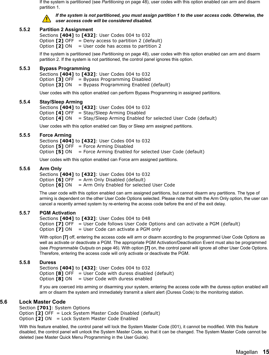 Magellan   15If the system is partitioned (see Partitioning on page 48), user codes with this option enabled can arm and disarm partition 1. If the system is not partitioned, you must assign partition 1 to the user access code. Otherwise, the user access code will be considered disabled. 5.5.2 Partition 2 AssignmentSections [404] to [432]: User Codes 004 to 032Option [2] OFF = Deny access to partition 2 (default)Option [2] ON = User code has access to partition 2If the system is partitioned (see Partitioning on page 48), user codes with this option enabled can arm and disarm partition 2. If the system is not partitioned, the control panel ignores this option. 5.5.3 Bypass ProgrammingSections [404] to [432]: User Codes 004 to 032Option [3] OFF = Bypass Programming Disabled Option [3] ON = Bypass Programming Enabled (default)User codes with this option enabled can perform Bypass Programming in assigned partitions. 5.5.4 Stay/Sleep ArmingSections [404] to [432]: User Codes 004 to 032Option [4] OFF = Stay/Sleep Arming Disabled Option [4] ON = Stay/Sleep Arming Enabled for selected User Code (default)User codes with this option enabled can Stay or Sleep arm assigned partitions.5.5.5 Force ArmingSections [404] to [432]: User Codes 004 to 032Option [5] OFF = Force Arming DisabledOption [5] ON = Force Arming Enabled for selected User Code (default)User codes with this option enabled can Force arm assigned partitions.5.5.6 Arm OnlySections [404] to [432]: User Codes 004 to 032Option [6] OFF = Arm Only Disabled (default)Option [6] ON = Arm Only Enabled for selected User CodeThe user code with this option enabled can arm assigned partitions, but cannot disarm any partitions. The type of arming is dependent on the other User Code Options selected. Please note that with the Arm Only option, the user can cancel a recently armed system by re-entering the access code before the end of the exit delay.5.5.7 PGM ActivationSections [404] to [432]: User Codes 004 to 048Option [7] OFF = User Code follows User Code Options and can activate a PGM (default)Option [7] ON = User Code can activate a PGM only With option [7] off, entering the access code will arm or disarm according to the programmed User Code Options as well as activate or deactivate a PGM. The appropriate PGM Activation/Deactivation Event must also be programmed (see Programmable Outputs on page 46). With option [7] on, the control panel will ignore all other User Code Options. Therefore, entering the access code will only activate or deactivate the PGM. 5.5.8 DuressSections [404] to [432]: User Codes 004 to 032Option [8] OFF = User Code with duress disabled (default)Option [8] ON = User Code with duress enabled If you are coerced into arming or disarming your system, entering the access code with the duress option enabled will arm or disarm the system and immediately transmit a silent alert (Duress Code) to the monitoring station. 5.6 Lock Master CodeSection [701]: System OptionsOption [2] OFF = Lock System Master Code Disabled (default)Option [2] ON = Lock System Master Code EnabledWith this feature enabled, the control panel will lock the System Master Code (001), it cannot be modified. With this feature disabled, the control panel will unlock the System Master Code, so that it can be changed. The System Master Code cannot be deleted (see Master Quick Menu Programming in the User Guide). 