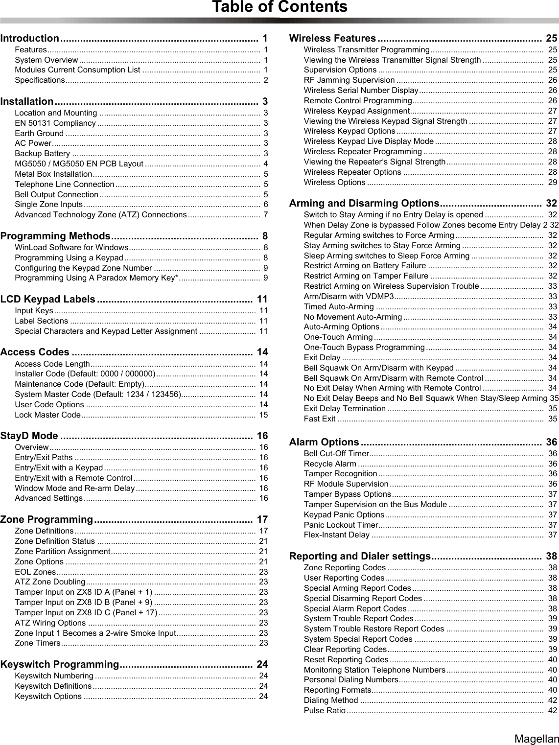 MagellanTable of ContentsIntroduction...................................................................... 1Features..............................................................................................  1System Overview................................................................................ 1Modules Current Consumption List ....................................................  1Specifications......................................................................................  2Installation........................................................................ 3Location and Mounting .......................................................................  3EN 50131 Compliancy ........................................................................  3Earth Ground ......................................................................................  3AC Power............................................................................................  3Backup Battery ...................................................................................  3MG5050 / MG5050 EN PCB Layout ................................................... 4Metal Box Installation..........................................................................  5Telephone Line Connection ................................................................ 5Bell Output Connection....................................................................... 5Single Zone Inputs.............................................................................. 6Advanced Technology Zone (ATZ) Connections ................................ 7Programming Methods.................................................... 8WinLoad Software for Windows..........................................................  8Programming Using a Keypad ............................................................ 8Configuring the Keypad Zone Number ...............................................  9Programming Using A Paradox Memory Key*....................................  9LCD Keypad Labels ....................................................... 11Input Keys......................................................................................... 11Label Sections ..................................................................................  11Special Characters and Keypad Letter Assignment ......................... 11Access Codes ................................................................ 14Access Code Length.........................................................................  14Installer Code (Default: 0000 / 000000) ............................................  14Maintenance Code (Default: Empty)................................................. 14System Master Code (Default: 1234 / 123456)................................. 14User Code Options ........................................................................... 14Lock Master Code............................................................................. 15StayD Mode .................................................................... 16Overview........................................................................................... 16Entry/Exit Paths ................................................................................  16Entry/Exit with a Keypad................................................................... 16Entry/Exit with a Remote Control...................................................... 16Window Mode and Re-arm Delay ..................................................... 16Advanced Settings ............................................................................ 16Zone Programming........................................................ 17Zone Definitions................................................................................ 17Zone Definition Status ...................................................................... 21Zone Partition Assignment................................................................  21Zone Options ....................................................................................  21EOL Zones........................................................................................  23ATZ Zone Doubling...........................................................................  23Tamper Input on ZX8 ID A (Panel + 1) ............................................. 23Tamper Input on ZX8 ID B (Panel + 9) ............................................. 23Tamper Input on ZX8 ID C (Panel + 17) ........................................... 23ATZ Wiring Options ..........................................................................  23Zone Input 1 Becomes a 2-wire Smoke Input...................................  23Zone Timers......................................................................................  23Keyswitch Programming............................................... 24Keyswitch Numbering .......................................................................  24Keyswitch Definitions........................................................................ 24Keyswitch Options ............................................................................  24Wireless Features .......................................................... 25Wireless Transmitter Programming..................................................  25Viewing the Wireless Transmitter Signal Strength ...........................  25Supervision Options .........................................................................  25RF Jamming Supervision .................................................................  26Wireless Serial Number Display.......................................................  26Remote Control Programming..........................................................  26Wireless Keypad Assignment...........................................................  27Viewing the Wireless Keypad Signal Strength .................................  27Wireless Keypad Options .................................................................  27Wireless Keypad Live Display Mode ................................................  28Wireless Repeater Programming .....................................................  28Viewing the Repeater’s Signal Strength...........................................  28Wireless Repeater Options ..............................................................  28Wireless Options ..............................................................................  29Arming and Disarming Options.................................... 32Switch to Stay Arming if no Entry Delay is opened ..........................  32When Delay Zone is bypassed Follow Zones become Entry Delay 2 32Regular Arming switches to Force Arming .......................................  32Stay Arming switches to Stay Force Arming ....................................  32Sleep Arming switches to Sleep Force Arming ................................  32Restrict Arming on Battery Failure ...................................................  32Restrict Arming on Tamper Failure ..................................................  32Restrict Arming on Wireless Supervision Trouble ............................  33Arm/Disarm with VDMP3..................................................................  33Timed Auto-Arming ..........................................................................  33No Movement Auto-Arming ..............................................................  33Auto-Arming Options ........................................................................  34One-Touch Arming ...........................................................................  34One-Touch Bypass Programming ....................................................  34Exit Delay .........................................................................................  34Bell Squawk On Arm/Disarm with Keypad .......................................  34Bell Squawk On Arm/Disarm with Remote Control ..........................  34No Exit Delay When Arming with Remote Control ...........................  34No Exit Delay Beeps and No Bell Squawk When Stay/Sleep Arming 35Exit Delay Termination .....................................................................  35Fast Exit ...........................................................................................  35Alarm Options ................................................................ 36Bell Cut-Off Timer.............................................................................  36Recycle Alarm ..................................................................................  36Tamper Recognition .........................................................................  36RF Module Supervision ....................................................................  36Tamper Bypass Options...................................................................  37Tamper Supervision on the Bus Module ..........................................  37Keypad Panic Options......................................................................  37Panic Lockout Timer.........................................................................  37Flex-Instant Delay ............................................................................  37Reporting and Dialer settings....................................... 38Zone Reporting Codes .....................................................................  38User Reporting Codes......................................................................  38Special Arming Report Codes ..........................................................  38Special Disarming Report Codes .....................................................  38Special Alarm Report Codes ............................................................  38System Trouble Report Codes .........................................................  39System Trouble Restore Report Codes ...........................................  39System Special Report Codes .........................................................  39Clear Reporting Codes.....................................................................  39Reset Reporting Codes ....................................................................  40Monitoring Station Telephone Numbers...........................................  40Personal Dialing Numbers................................................................  40Reporting Formats............................................................................  40Dialing Method .................................................................................  42Pulse Ratio .......................................................................................  42