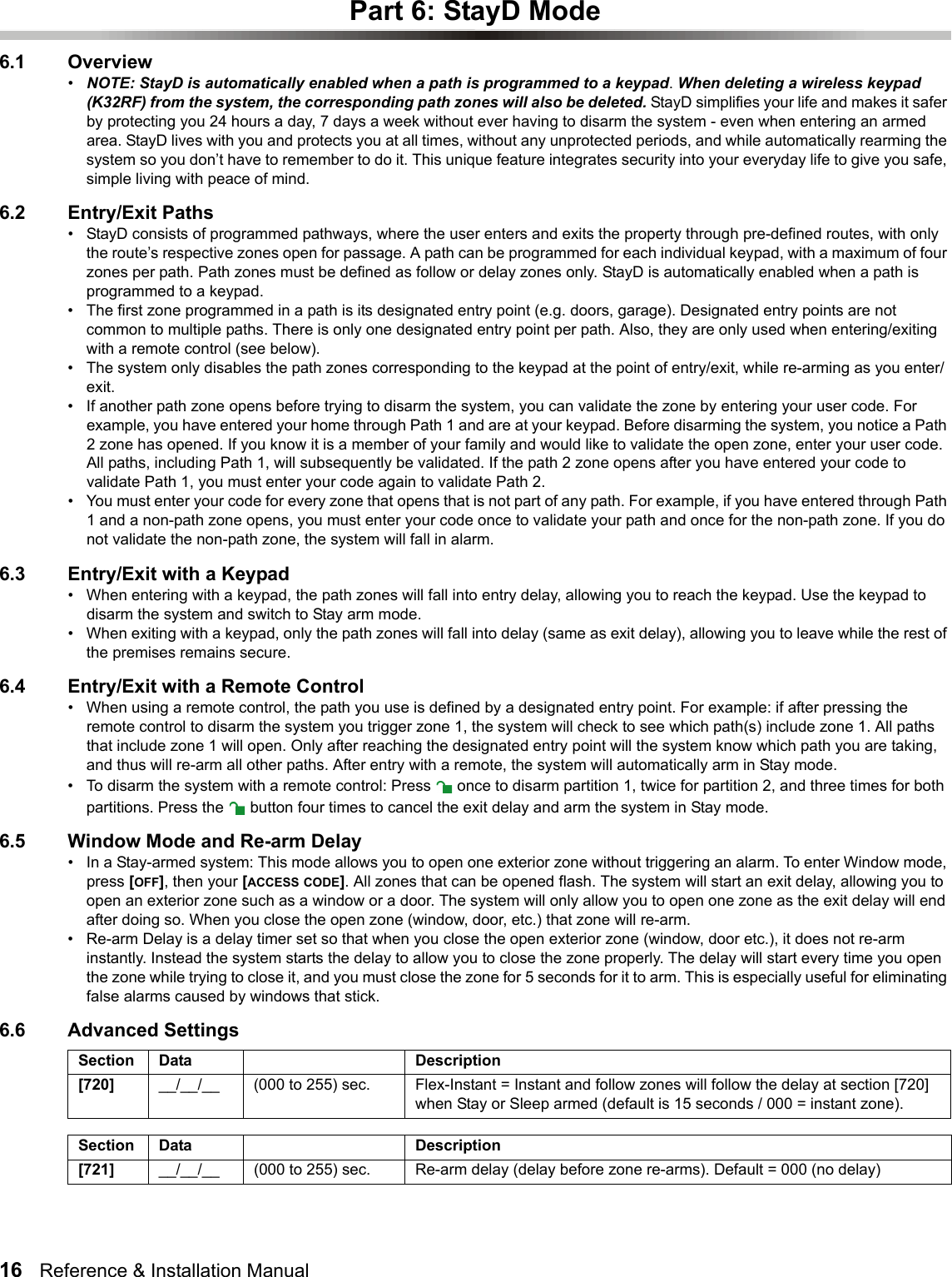 16   Reference &amp; Installation Manual   Part 6: StayD Mode6.1 Overview•NOTE: StayD is automatically enabled when a path is programmed to a keypad. When deleting a wireless keypad (K32RF) from the system, the corresponding path zones will also be deleted. StayD simplifies your life and makes it safer by protecting you 24 hours a day, 7 days a week without ever having to disarm the system - even when entering an armed area. StayD lives with you and protects you at all times, without any unprotected periods, and while automatically rearming the system so you don’t have to remember to do it. This unique feature integrates security into your everyday life to give you safe, simple living with peace of mind. 6.2 Entry/Exit Paths• StayD consists of programmed pathways, where the user enters and exits the property through pre-defined routes, with only the route’s respective zones open for passage. A path can be programmed for each individual keypad, with a maximum of four zones per path. Path zones must be defined as follow or delay zones only. StayD is automatically enabled when a path is programmed to a keypad.• The first zone programmed in a path is its designated entry point (e.g. doors, garage). Designated entry points are not common to multiple paths. There is only one designated entry point per path. Also, they are only used when entering/exiting with a remote control (see below). • The system only disables the path zones corresponding to the keypad at the point of entry/exit, while re-arming as you enter/exit. • If another path zone opens before trying to disarm the system, you can validate the zone by entering your user code. For example, you have entered your home through Path 1 and are at your keypad. Before disarming the system, you notice a Path 2 zone has opened. If you know it is a member of your family and would like to validate the open zone, enter your user code. All paths, including Path 1, will subsequently be validated. If the path 2 zone opens after you have entered your code to validate Path 1, you must enter your code again to validate Path 2. • You must enter your code for every zone that opens that is not part of any path. For example, if you have entered through Path 1 and a non-path zone opens, you must enter your code once to validate your path and once for the non-path zone. If you do not validate the non-path zone, the system will fall in alarm.6.3 Entry/Exit with a Keypad• When entering with a keypad, the path zones will fall into entry delay, allowing you to reach the keypad. Use the keypad to disarm the system and switch to Stay arm mode.• When exiting with a keypad, only the path zones will fall into delay (same as exit delay), allowing you to leave while the rest of the premises remains secure.6.4 Entry/Exit with a Remote Control• When using a remote control, the path you use is defined by a designated entry point. For example: if after pressing the remote control to disarm the system you trigger zone 1, the system will check to see which path(s) include zone 1. All paths that include zone 1 will open. Only after reaching the designated entry point will the system know which path you are taking, and thus will re-arm all other paths. After entry with a remote, the system will automatically arm in Stay mode.• To disarm the system with a remote control: Press   once to disarm partition 1, twice for partition 2, and three times for both partitions. Press the   button four times to cancel the exit delay and arm the system in Stay mode.6.5 Window Mode and Re-arm Delay• In a Stay-armed system: This mode allows you to open one exterior zone without triggering an alarm. To enter Window mode, press [OFF], then your [ACCESS CODE]. All zones that can be opened flash. The system will start an exit delay, allowing you to open an exterior zone such as a window or a door. The system will only allow you to open one zone as the exit delay will end after doing so. When you close the open zone (window, door, etc.) that zone will re-arm.• Re-arm Delay is a delay timer set so that when you close the open exterior zone (window, door etc.), it does not re-arm instantly. Instead the system starts the delay to allow you to close the zone properly. The delay will start every time you open the zone while trying to close it, and you must close the zone for 5 seconds for it to arm. This is especially useful for eliminating false alarms caused by windows that stick.6.6 Advanced SettingsSection Data Description[720] __/__/__ (000 to 255) sec. Flex-Instant = Instant and follow zones will follow the delay at section [720] when Stay or Sleep armed (default is 15 seconds / 000 = instant zone). Section Data Description[721] __/__/__ (000 to 255) sec. Re-arm delay (delay before zone re-arms). Default = 000 (no delay)