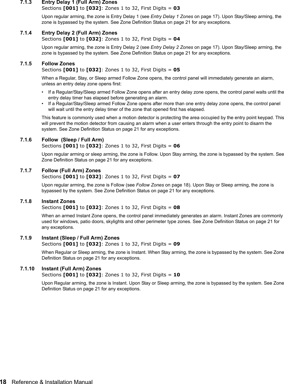 18   Reference &amp; Installation Manual   7.1.3 Entry Delay 1 (Full Arm) ZonesSections [001] to [032]: Zones 1 to 32, First Digits = 03Upon regular arming, the zone is Entry Delay 1 (see Entry Delay 1 Zones on page 17). Upon Stay/Sleep arming, the zone is bypassed by the system. See Zone Definition Status on page 21 for any exceptions.7.1.4 Entry Delay 2 (Full Arm) ZonesSections [001] to [032]: Zones 1 to 32, First Digits = 04Upon regular arming, the zone is Entry Delay 2 (see Entry Delay 2 Zones on page 17). Upon Stay/Sleep arming, the zone is bypassed by the system. See Zone Definition Status on page 21 for any exceptions.7.1.5 Follow ZonesSections [001] to [032]: Zones 1 to 32, First Digits = 05When a Regular, Stay, or Sleep armed Follow Zone opens, the control panel will immediately generate an alarm, unless an entry delay zone opens first: • If a Regular/Stay/Sleep armed Follow Zone opens after an entry delay zone opens, the control panel waits until the entry delay timer has elapsed before generating an alarm.• If a Regular/Stay/Sleep armed Follow Zone opens after more than one entry delay zone opens, the control panel will wait until the entry delay timer of the zone that opened first has elapsed.This feature is commonly used when a motion detector is protecting the area occupied by the entry point keypad. This will prevent the motion detector from causing an alarm when a user enters through the entry point to disarm the system. See Zone Definition Status on page 21 for any exceptions. 7.1.6 Follow  (Sleep / Full Arm)Sections [001] to [032]: Zones 1 to 32, First Digits = 06Upon regular arming or sleep arming, the zone is Follow. Upon Stay arming, the zone is bypassed by the system. See Zone Definition Status on page 21 for any exceptions.7.1.7 Follow (Full Arm) ZonesSections [001] to [032]: Zones 1 to 32, First Digits = 07Upon regular arming, the zone is Follow (see Follow Zones on page 18). Upon Stay or Sleep arming, the zone is bypassed by the system. See Zone Definition Status on page 21 for any exceptions.7.1.8 Instant ZonesSections [001] to [032]: Zones 1 to 32, First Digits = 08When an armed Instant Zone opens, the control panel immediately generates an alarm. Instant Zones are commonly used for windows, patio doors, skylights and other perimeter type zones. See Zone Definition Status on page 21 for any exceptions.7.1.9 Instant (Sleep / Full Arm) ZonesSections [001] to [032]: Zones 1 to 32, First Digits = 09When Regular or Sleep arming, the zone is Instant. When Stay arming, the zone is bypassed by the system. See Zone Definition Status on page 21 for any exceptions.7.1.10 Instant (Full Arm) ZonesSections [001] to [032]: Zones 1 to 32, First Digits = 10Upon Regular arming, the zone is Instant. Upon Stay or Sleep arming, the zone is bypassed by the system. See Zone Definition Status on page 21 for any exceptions.