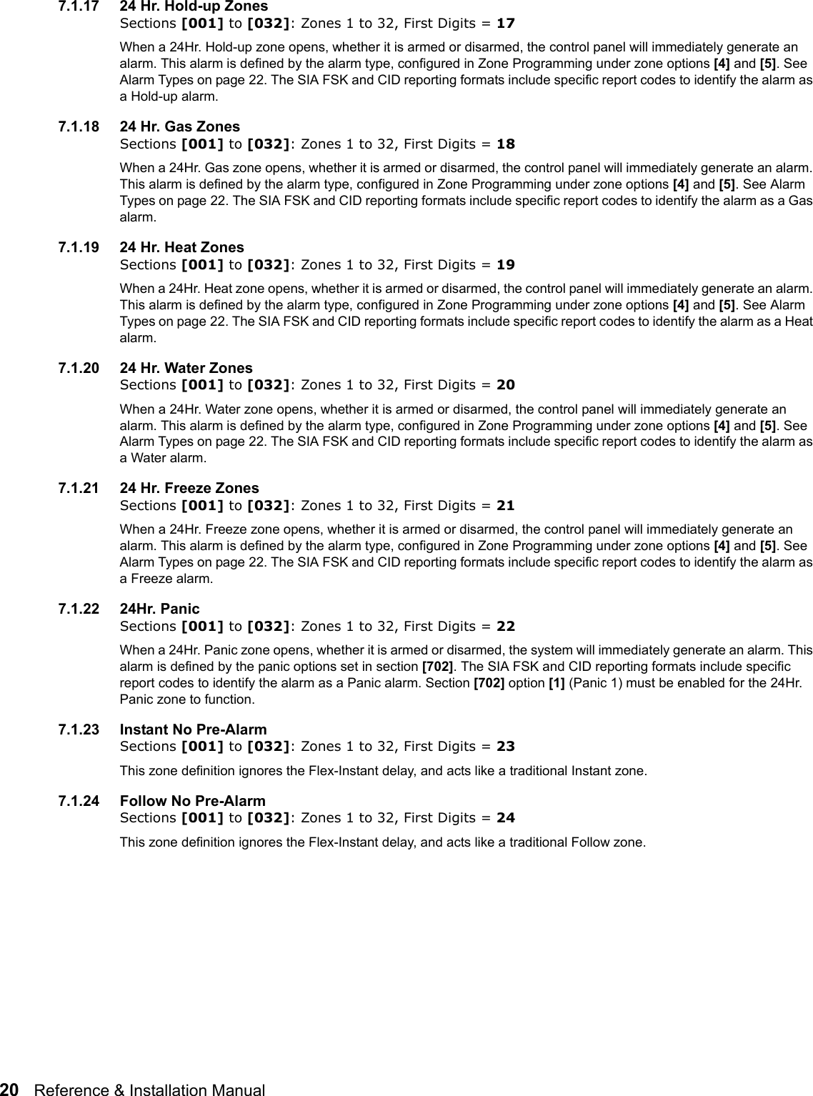 20   Reference &amp; Installation Manual   7.1.17 24 Hr. Hold-up ZonesSections [001] to [032]: Zones 1 to 32, First Digits = 17When a 24Hr. Hold-up zone opens, whether it is armed or disarmed, the control panel will immediately generate an alarm. This alarm is defined by the alarm type, configured in Zone Programming under zone options [4] and [5]. See Alarm Types on page 22. The SIA FSK and CID reporting formats include specific report codes to identify the alarm as a Hold-up alarm. 7.1.18 24 Hr. Gas ZonesSections [001] to [032]: Zones 1 to 32, First Digits = 18When a 24Hr. Gas zone opens, whether it is armed or disarmed, the control panel will immediately generate an alarm. This alarm is defined by the alarm type, configured in Zone Programming under zone options [4] and [5]. See Alarm Types on page 22. The SIA FSK and CID reporting formats include specific report codes to identify the alarm as a Gas alarm.7.1.19 24 Hr. Heat ZonesSections [001] to [032]: Zones 1 to 32, First Digits = 19When a 24Hr. Heat zone opens, whether it is armed or disarmed, the control panel will immediately generate an alarm. This alarm is defined by the alarm type, configured in Zone Programming under zone options [4] and [5]. See Alarm Types on page 22. The SIA FSK and CID reporting formats include specific report codes to identify the alarm as a Heat alarm.7.1.20 24 Hr. Water ZonesSections [001] to [032]: Zones 1 to 32, First Digits = 20When a 24Hr. Water zone opens, whether it is armed or disarmed, the control panel will immediately generate an alarm. This alarm is defined by the alarm type, configured in Zone Programming under zone options [4] and [5]. See Alarm Types on page 22. The SIA FSK and CID reporting formats include specific report codes to identify the alarm as a Water alarm.7.1.21 24 Hr. Freeze ZonesSections [001] to [032]: Zones 1 to 32, First Digits = 21When a 24Hr. Freeze zone opens, whether it is armed or disarmed, the control panel will immediately generate an alarm. This alarm is defined by the alarm type, configured in Zone Programming under zone options [4] and [5]. See Alarm Types on page 22. The SIA FSK and CID reporting formats include specific report codes to identify the alarm as a Freeze alarm.7.1.22 24Hr. PanicSections [001] to [032]: Zones 1 to 32, First Digits = 22When a 24Hr. Panic zone opens, whether it is armed or disarmed, the system will immediately generate an alarm. This alarm is defined by the panic options set in section [702]. The SIA FSK and CID reporting formats include specific report codes to identify the alarm as a Panic alarm. Section [702] option [1] (Panic 1) must be enabled for the 24Hr. Panic zone to function.7.1.23 Instant No Pre-AlarmSections [001] to [032]: Zones 1 to 32, First Digits = 23This zone definition ignores the Flex-Instant delay, and acts like a traditional Instant zone.7.1.24 Follow No Pre-AlarmSections [001] to [032]: Zones 1 to 32, First Digits = 24This zone definition ignores the Flex-Instant delay, and acts like a traditional Follow zone.